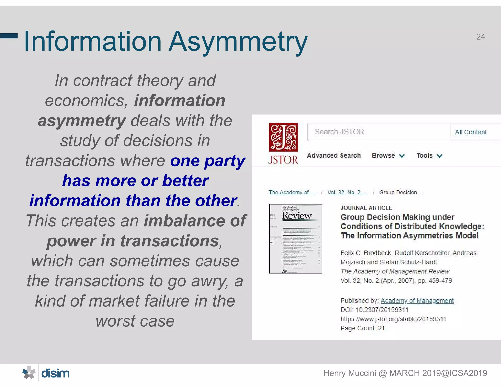 Henry Muccini @ MARCH 2019@ICSA2019
24
Information Asymmetry
In contract theory and
economics, information
asymmetry deals with the
study of decisions in
transactions where one party
has more or better
information than the other.
This creates an imbalance of
power in transactions,
which can sometimes cause
the transactions to go awry, a
kind of market failure in the
worst case
 