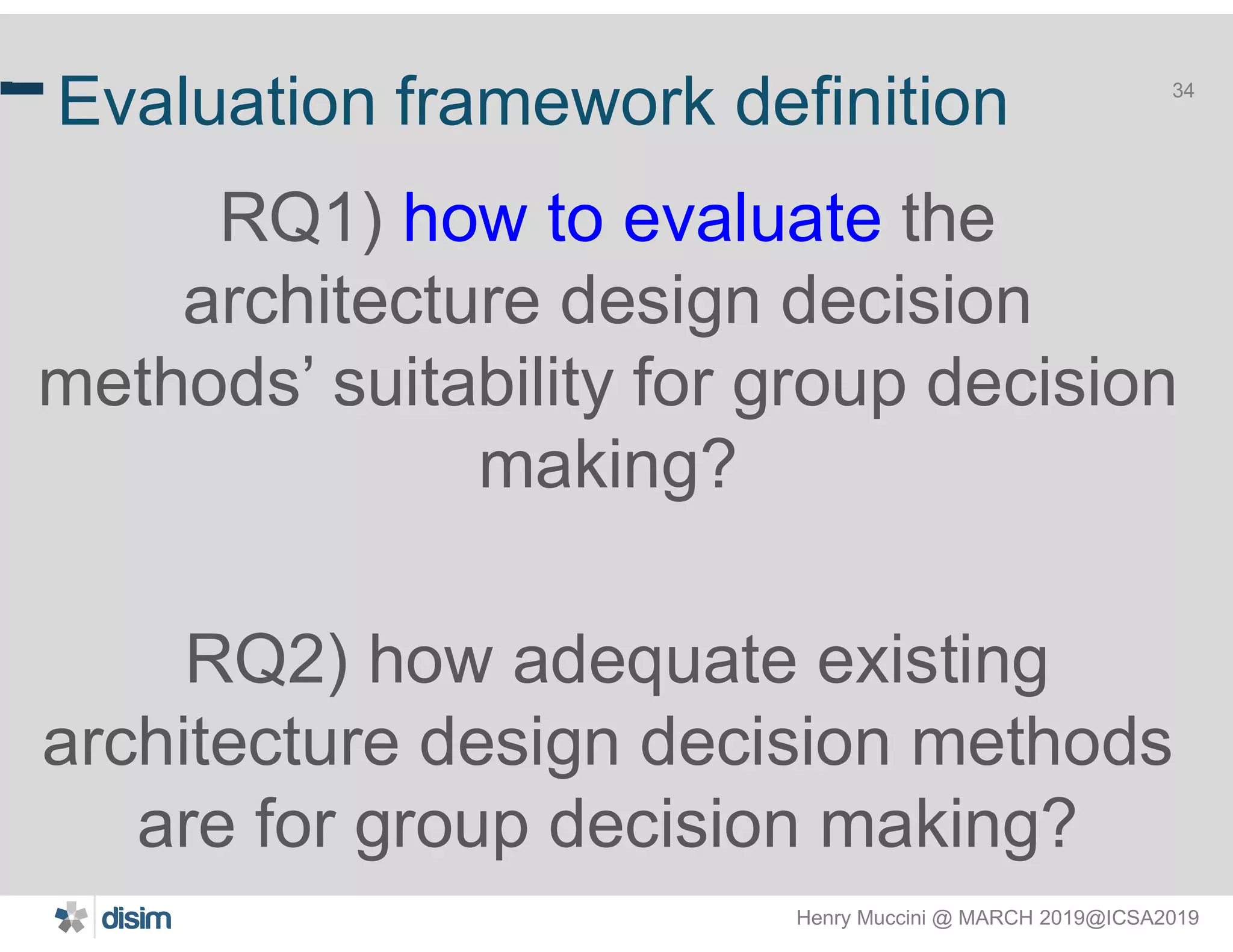 Henry Muccini @ MARCH 2019@ICSA2019
34
Evaluation framework definition
RQ1) how to evaluate the
architecture design decision
methods’ suitability for group decision
making?
RQ2) how adequate existing
architecture design decision methods
are for group decision making?
34
 