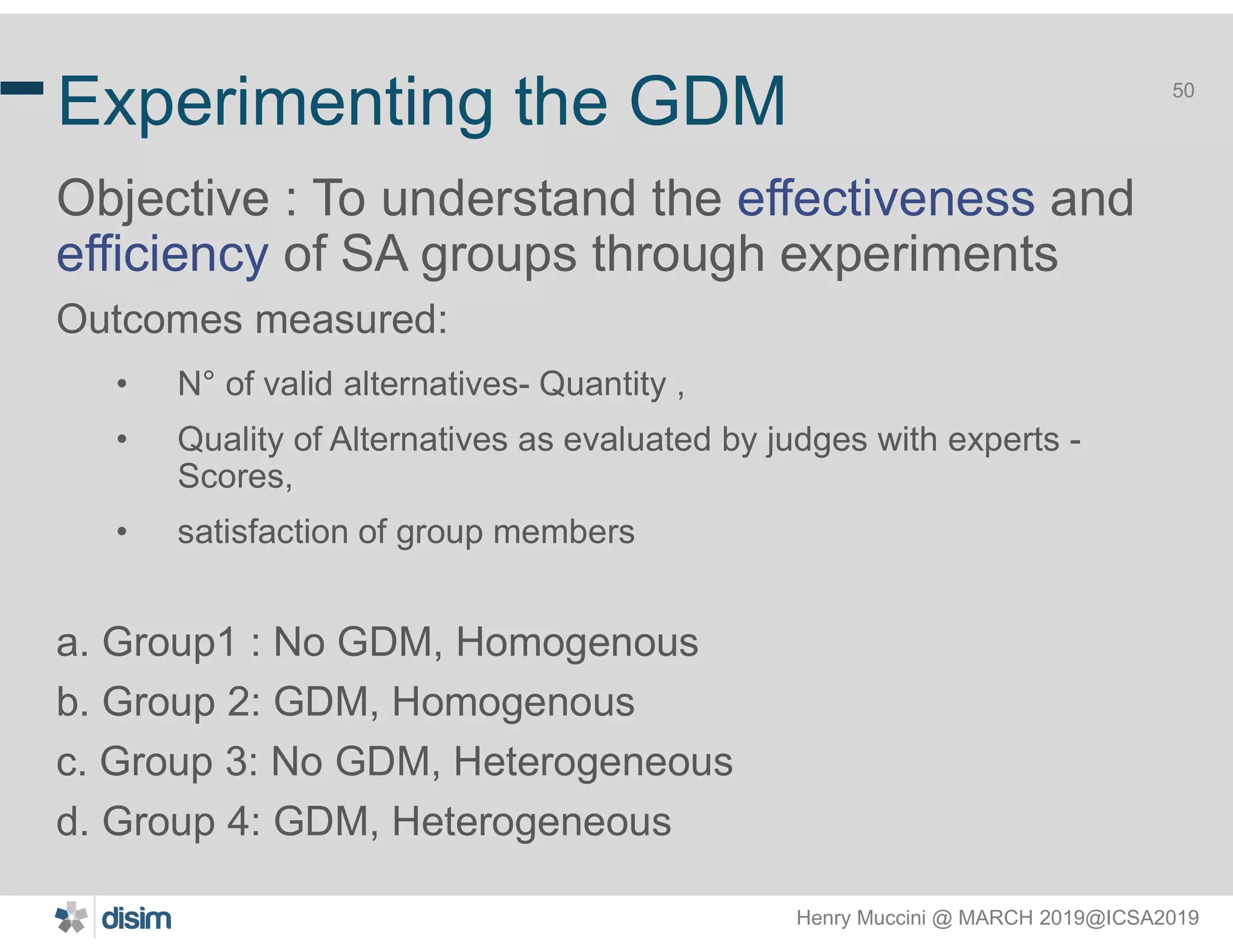 Henry Muccini @ MARCH 2019@ICSA2019
50
Experimenting the GDM
Objective : To understand the effectiveness and
efficiency of SA groups through experiments
Outcomes measured:
• N° of valid alternatives- Quantity ,
• Quality of Alternatives as evaluated by judges with experts -
Scores,
• satisfaction of group members
a. Group1 : No GDM, Homogenous
b. Group 2: GDM, Homogenous
c. Group 3: No GDM, Heterogeneous
d. Group 4: GDM, Heterogeneous
 