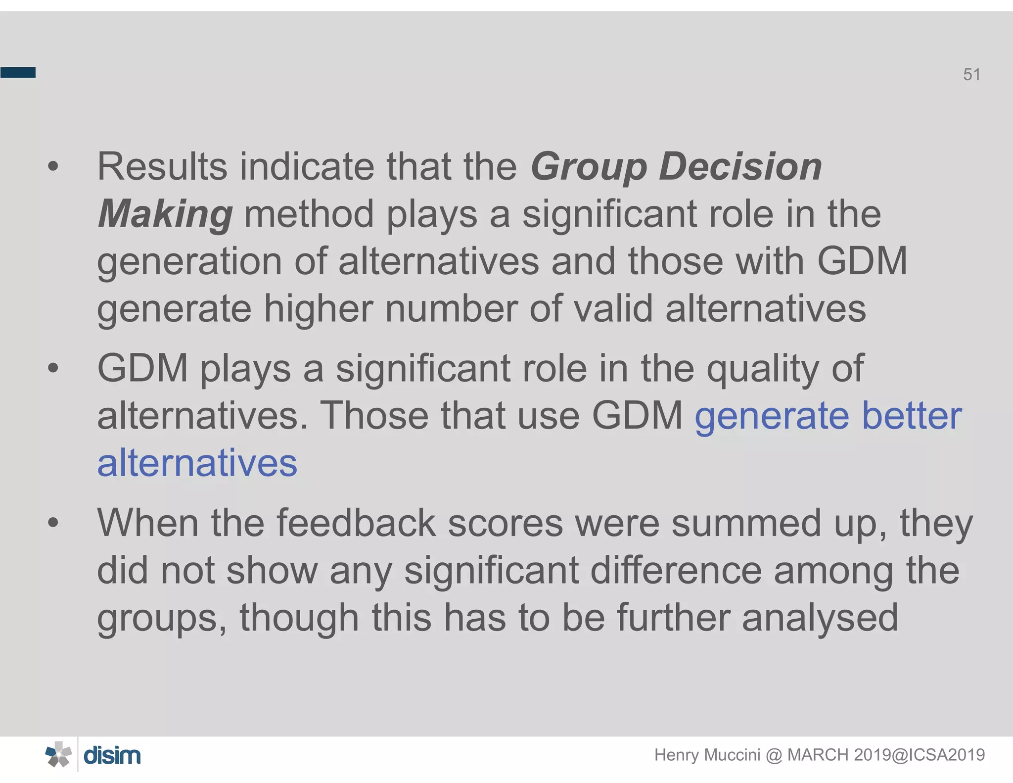 Henry Muccini @ MARCH 2019@ICSA2019
51
• Results indicate that the Group Decision
Making method plays a significant role in the
generation of alternatives and those with GDM
generate higher number of valid alternatives
• GDM plays a significant role in the quality of
alternatives. Those that use GDM generate better
alternatives
• When the feedback scores were summed up, they
did not show any significant difference among the
groups, though this has to be further analysed
 