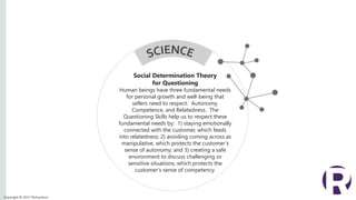 Copyright © 2017 Richardson
Social Determination Theory
for Questioning
Human beings have three fundamental needs
for personal growth and well-being that
sellers need to respect: Autonomy,
Competence, and Relatedness. The
Questioning Skills help us to respect these
fundamental needs by: 1) staying emotionally
connected with the customer, which feeds
into relatedness; 2) avoiding coming across as
manipulative, which protects the customer’s
sense of autonomy; and 3) creating a safe
environment to discuss challenging or
sensitive situations, which protects the
customer’s sense of competency.
 