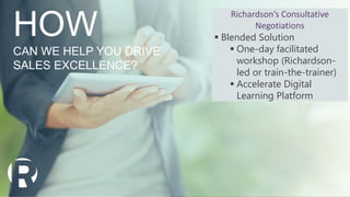 HOW
CAN WE HELP YOU DRIVE
SALES EXCELLENCE?
Richardson’s Consultative
Negotiations
 Blended Solution
 One-day facilitated
workshop (Richardson-
led or train-the-trainer)
 Accelerate Digital
Learning Platform
 