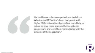 Copyright © 2017 Richardson
Harvard Business Review reported on a study from
Wharton and MIT which “shows that people with
higher EQ [emotional intelligence] are more likely to
induce positive mood states in their negotiation
counterparts and leave them more satisfied with the
outcome of the negotiation."
 