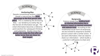 Anchoring Bias
Despite conventional wisdom, science
reveals a natural bias that gives
advantage to the first person who
offers. This is created by the Anchoring
Bias -- our tendency to overly rely on
the first bit of information we get. The
initial information becomes a reference
point (anchor) for subsequent thinking
and judgments. Studies show that
people who make the first offer get
better terms that are closer to
their target.
Reciprocity
Science reveals that holding back
on sharing information has a
negative impact on desired outcomes
and reduces trust. According to the
established social norm of reciprocity,
we are inclined to respond to another
person’s action with a similar action. If
we want information, then we need to
share our information - which builds a
customer’s willingness to share and
trust.
Copyright © 2017 Richardson
 