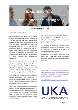 WWW.UKADJUDICATORS.CO.UK
MARCH 2019 NEWSLETTER
1 | P a g e
EDITORS’ COMMENTS
Our first event of the year, the Society of
Construction Law annual lunch in London was
a success, and the next event we can look
forward to is the 2019 Edinburgh Adjudication
and Arbitration Conference. The half day
conference takes place at the Scottish
Arbitration Centre in Edinburgh on the 15th
March from 11am to 5pm. The conference
will focus on the theme of Adjudication and
Arbitration and will look at both of these from
a United Kingdom and international
perspective.
We are vey lucky to have some of our
panellists speaking at the conference
including Lisa Cattanach of CDR, Iain Aitkinson
of Ankura, Natasha Peter of Gide and
Catherine Gilbert of Temple Bright, and look
forward to seeing our other panellists there.
I will be at the DRBF’s Central and Eastern
Europe Conference and Workshops in
Bucharest, Romania 25-27 March 2019 and
will be a tutor on the advanced workshop and
chairing day 2 of the conference.
I can’t urge our panellists strongly enough to
become actively involved with promoting UK
Adjudicators raising both their own profile as
an adjudicator and that of the nominating
body as both will see increased public
recognition and ensuing opportunities arising
more frequently.
We are planning an event in central London in
August 2019 if you could host us or you are
interested in speaking or acting as a sponsor
please do get in touch.
We also hope to hold further events in Bristol,
Birmingham, Manchester and Leeds, if you
are interested in speaking or acting as a
sponsor please do get in touch.
Many thanks to our guest contributors Rajiv
Bhatt and Katie Lee from Hardwicke
Chambers and Sandra Steele from K&L Gates
Australia.
Sean Gibbs is a director with Hanscomb
lntercontinental and is available to sit as an
arbitrator, adjudicator, mediator, quantum
expert and dispute board member.
sean.gibbs@hanscombintercontinental.co.uk
 