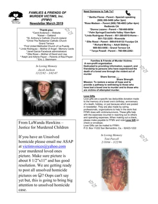 FFAMILIES & FRIENDS OF
MURDER VICTIMS, Inc.
(FFMV)
Newsletter March 2019
Thank-you:
*Carol Anderson – Website
*Kaiser – Oakland
*St. Anthony’s Catholic Church-Upland
*Christ The Redeemer Catholic Church
Grand Terrace
*First United Methodist Church of La Puente
* Linda Rodriguez – Mother of Angel - Memory Cards
*Janet Garcia Facebook administrators
* Ellie Rossi – Mother of David and Lisa
* Ralph and Arlene Payan – Parents of Raul Payan
* Eric J. Steinmann
In Loving Memory
Jacob Jackson
12/22/82 – 3/02-07
From LaWanda Hawkins –
Justice for Murdered Children
If you have an Unsolved
homicide please email me ASAP
at victimvoices@yahoo.com
your murdered loved ones
picture. Make sure picture is
about 8 1/2"x11" and has good
resolution. We are getting ready
to post all unsolved homicide
pictures on 😁? Oops can't say
yet but, this is going to bring big
attention to unsolved homicide
case.
Need Someone to Talk To?
* Bertha Flores - Parent - Spanish speaking
(909) 200-5499 (after 3pm)
*Rose Madsen – Parent (909) 798-4803 (after 4pm)
Redlands CA
*Donna Lozano - Parent – 760-660-9054
* Palm Springs/Coachella Valley 10am-9pm
*Linda Rodriguez -Parent – 951-369-0010-Home –
951-732-3255 - Riverside
* Ellie Rossi - Parent - 909-810-8133 Yucaipa CA
* Richard McVoy – Adult Sibling –
909-503-5456 – Grand Terrace CA
* Tanya Powell - Parent – 760-596-2292-
Families & Friends of Murder Victims:
A non-profit organization
Dedicated to providing information, support, and
friendship to persons who have experienced the
death of a loved one through the violent act of
murder
Share Sorrow…..
Share Strength
Mission: To restore a sense of hope and to
provide a pathway to well-being to those who
have lost a loved one to murder and to those who
are victims of attempted murder.
Love Gifts
Love gifts are a specific tax deductible donation made
to the memory of a loved one’s birthday, anniversary
of a death, holiday, or just because which are posted
in newsletter. They are also made by caring
professionals, organizations to help in the work that
FFMV does with victims/survivors. These gifts help
with the expenses incurred in reaching out to others
and operating expenses. When making out a check,
please make payable to FFMV and note Love Gift on
check or envelope.
Love Gifts can be mailed to FFMV-
P.O. Box 11222 San Bernardino, Ca. - 92423-1222
In Loving Memory
Toni Parcell
2/18/64 – 3/22/96
 