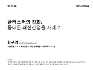 클러스터의 진화:
동대문 패션산업을 사례로
한구영 han902@seoul.go.kr
서울특별시 도시계획상임기획단 연구위원(도시계획학 박사)
1
‘19.03.27. 세운CAMPUS
(NOTE)
본 발표 자료는 서울대학교환...