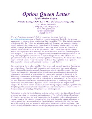 Option Queen Letter
By the Option Royals
Jeanette Young, CFP®
, CMT, M.S. and Jordan Young, CMT
4305 Pointe Gate Drive
Livingston, New Jersey 07039
www.OptnQueen.com
optnqueen@aol.com
March 20, 2016
Why are Americans so angry? Well if you review the wage charts on
www.thechartstore.com you will quickly come to understand that today the average
wage earner is bringing home less income than s/he did in 1973. The statistics showing
inflation used by the Fed do not reflect the sad truth that costs are outpacing income
growth and thus, the average wage earner has less disposable income today than s/he
had 40 years ago. Costs such as healthcare, insurance, food, tuition, etc. continue to
increase and are not reflected in the government’s data. Unfortunately the average
worker has to pay these bills and feels the strain that these increased costs have put on
their budgets. Clearly when the average worker looks to the elected representatives all
they find are people who do not have to live in the system and who retire on the
government’s dime which, is an extremely generous dime at that. We believe that these
elected officials should receive the same benefits as the people that they represent.
That means live on our healthcare and pensions, or lack thereof.
So why are there fewer jobs available? This is not such a simple question. Automation
has replaced many functions with computers and robots where once stood a human.
Think of your old stomping grounds from the mid-nineties, the blockbuster, the Sam
Goody, the bank teller. Automation has helped spur frictional unemployment in our
economy as a separation of generations has created a technological skills gap in the
work force. Perhaps this is the biggest elephant in the room. It's hard to get angry at
something like technology; a wall will certainly be of no help there. We do believe that
the time will come in the future, where the sophistication of technology and algorithms
will become so advanced that it poses a serious social problem for employment.
Imagine the day when a robot can assist a doctor during surgery, when an algorithm can
decipher your tax documents and when software scans for compliance issues. Some of
these advances are already poking their heads into the present.
Automation is only starting to become an issue and we believe the days of social angst
as people are pitted vs. computer are decades away. The real culprit is a cultural one.
We live in a society that has sold a generation the dream of a college education and a
cubical. Much of the younger generation has been told that to be successful is to go to
college and to work a white collar job. Not only is this notion flat out false, but what
we in this country need are plumbers, electricians, carpenters, car mechanics etc. We
believe in education but we should encourage people to move into careers that they will
 