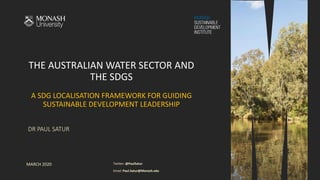 THE AUSTRALIAN WATER SECTOR AND
THE SDGS
A SDG LOCALISATION FRAMEWORK FOR GUIDING
SUSTAINABLE DEVELOPMENT LEADERSHIP
DR PAUL SATUR
MARCH 2020 Twitter: @PaulSatur
Email: Paul.Satur@Monash.edu
 