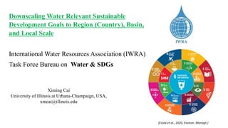 Downscaling Water Relevant Sustainable
Development Goals to Region (Country), Basin,
and Local Scale
International Water Resources Association (IWRA)
Task Force Bureau on Water & SDGs
Ximing Cai
University of Illinois at Urbana-Champaign, USA,
xmcai@illinois.edu
(Essex et al., 2020, Environ. Managt.)
 