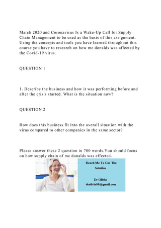 March 2020 and Coronavirus Is a Wake-Up Call for Supply
Chain Management to be used as the basis of this assignment.
Using the concepts and tools you have learned throughout this
course you have to research on how mc donalds was affected by
the Covid-19 virus.
QUESTION 1
1. Describe the business and how it was performing before and
after the crisis started. What is the situation now?
QUESTION 2
How does this business fit into the overall situation with the
virus compared to other companies in the same sector?
Please answer these 2 question in 700 words.You should focus
on how supply chain of mc donalds was effected.
 
