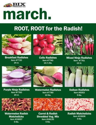 march.
Breakfast Radishes
Item #7720
24 ct.
Cello Radishes
Item #7740
14/1 lbs.
Purple Ninja Radishes
Item #7760
24 ct.
ROOT, ROOT for the Radish!
Mixed Ninja Radishes
Item #7761
12 ct.
Watermelon Radishes
Item #7780
10 lbs.
Daikon Radishes
Item #5053
5 lbs.
Watermelon Radish
Matchsticks
Item #15657
5 lbs.
Carrot & Radish
Shredded Veg. Mix
Item #18135
5 lbs.
Radish Matchsticks
Item #15606
5 lbs.
 