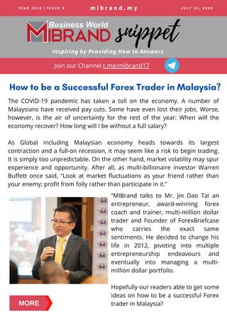 m i b r a n d . m y
Inspiring by Providing How to Answers
snippet
How to be a Successful Forex Trader in Malaysia?
Y E A R 2 0 2 0 | I S S U E 3 J U L Y 2 5 , 2 0 2 0
Join our Channel t.me/mibrand17
MORE
”MIBrand  talks to Mr. Jin Dao Tai an
entrepreneur, award-winning forex
coach and trainer, multi-million dollar
trader and Founder of ForexBriefcase
who carries the exact same
sentiments. He decided to change his
life in 2012, pivoting into multiple
entrepreneurship endeavours and
eventually into managing a multi-
million dollar portfolio.
Hopefully our readers able to get some
ideas on how to be a successful Forex
trader in Malaysia?
The COVID-19 pandemic has taken a toll on the economy. A number of
Malaysians have received pay cuts. Some have even lost their jobs. Worse,
however, is the air of uncertainty for the rest of the year:  When will the
economy recover? How long will I be without a full salary? 
As Global including Malaysian economy heads towards its largest
contraction and a full-on recession, it may seem like a risk to begin trading.
It is simply too unpredictable. On the other hand, market volatility may spur
experience and opportunity. After all, as multi-billionaire investor Warren
Buffett once said,  “Look at market fluctuations as your friend rather than
your enemy; profit from folly rather than participate in it.”
 