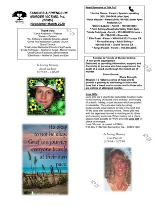 FFAMILIES & FRIENDS OF
MURDER VICTIMS, Inc.
(FFMV)
Newsletter March 2020
Thank-you:
*Carol Anderson – Website
*Kaiser – Oakland
*St. Anthony’s Catholic Church-Upland
*Christ The Redeemer Catholic Church
Grand Terrace
*First United Methodist Church of La Puente
* Linda Rodriguez – Mother of Angel - Memory Cards
*Janet Garcia Facebook administrators
* Ellie Rossi – Mother of David and Lisa
In Loving Memory
Jacob Jackson
12/22/82 – 3/02-07
Need Someone to Talk To?
* Bertha Flores - Parent - Spanish speaking
(909) 200-5499 (after 3pm)
*Rose Madsen – Parent (909) 798-4803 (after 4pm)
Redlands CA
*Donna Lozano - Parent – 760-660-9054
* Palm Springs/Coachella Valley 10am-9pm
*Linda Rodriguez -Parent – 951-369-0010-Home –
951-732-3255 - Riverside
* Ellie Rossi - Parent - 909-810-8133 Yucaipa CA
* Richard McVoy – Adult Sibling –
909-503-5456 – Grand Terrace CA
* Tanya Powell - Parent – 760-596-2292-
Families & Friends of Murder Victims:
A non-profit organization
Dedicated to providing information, support, and
friendship to persons who have experienced the
death of a loved one through the violent act of
murder
Share Sorrow…..
Share Strength
Mission: To restore a sense of hope and to
provide a pathway to well-being to those who
have lost a loved one to murder and to those who
are victims of attempted murder.
Love Gifts
Love gifts are a specific tax deductible donation made
to the memory of a loved one’s birthday, anniversary
of a death, holiday, or just because which are posted
in newsletter. They are also made by caring
professionals, organizations to help in the work that
FFMV does with victims/survivors. These gifts help
with the expenses incurred in reaching out to others
and operating expenses. When making out a check,
please make payable to FFMV and note Love Gift on
check or envelope.
Love Gifts can be mailed to FFMV-
P.O. Box 11222 San Bernardino, Ca. - 92423-1222
In Loving Memory
Toni Parcell
2/18/64 – 3/22/96
 