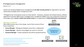 Cyber 101© 2020 Deloitte & Touche Enterprise Risk Services Pte Ltd 2
What is it?
Privileged access management
https://www.netprotocol.net/gartner-privileged-access-management-is-the-1-cyber-security-priority/
http://blog.wallix.com/what-is-privileged-access-management-pam
http://blog.wallix.com/privileged-access-management-features-pam-features
https://www.beyondtrust.com/resources/glossary/privileged-access-management-pam
What does it comprise?
While PAM solutions vary in their design, most of them consist of these
three components:
• Access Manager – Manage all employee access from a single portal
• Session Manager – Monitor all privileged user actions in real-time
• Password Manager – Protect passwords and enforce password policies
Session Manager Password Manager
Access Manager
T
e
x
t
Privileged Access
Management
Gartner has named privileged access management the #1 cyber security priority for organisations. But what
exactly does privileged access management entail?
‘Privileged access’ encompasses access to critical systems - computers, networks and network devices, software
applications and other digital assets. Privileged access management (PAM) is thus, the combination of tools and
technology used to secure, control and monitor access to an organisation’s critical information and resources.
 