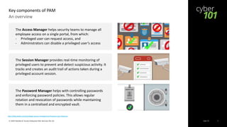 Cyber 101© 2020 Deloitte & Touche Enterprise Risk Services Pte Ltd 3
An overview
Key components of PAM
http://blog.wallix.com/privileged-access-management-features-pam-features
The Session Manager provides real-time monitoring of
privileged users to prevent and detect suspicious activity. It
tracks and creates an audit trail of actions taken during a
privileged account session.
The Password Manager helps with controlling passwords
and enforcing password policies. This allows regular
rotation and revocation of passwords while maintaining
them in a centralised and encrypted vault.
The Access Manager helps security teams to manage all
employee access on a single portal, from which:
- Privileged user can request access, and
- Administrators can disable a privileged user’s access
 