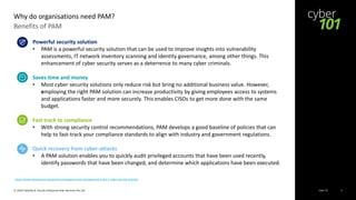 Cyber 101© 2020 Deloitte & Touche Enterprise Risk Services Pte Ltd 5
Benefits of PAM
Why do organisations need PAM?
Powerful security solution
• PAM is a powerful security solution that can be used to improve insights into vulnerability
assessments, IT network inventory scanning and identity governance, among other things. This
enhancement of cyber security serves as a deterrence to many cyber criminals.
Saves time and money
• Most cyber security solutions only reduce risk but bring no additional business value. However,
employing the right PAM solution can increase productivity by giving employees access to systems
and applications faster and more securely. This enables CISOs to get more done with the same
budget.
Fast track to compliance
• With strong security control recommendations, PAM develops a good baseline of policies that can
help to fast-track your compliance standards to align with industry and government regulations.
Quick recovery from cyber-attacks
• A PAM solution enables you to quickly audit privileged accounts that have been used recently,
identify passwords that have been changed, and determine which applications have been executed.
https://www.netprotocol.net/gartner-privileged-access-management-is-the-1-cyber-security-priority/
 