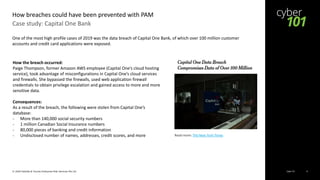Cyber 101© 2020 Deloitte & Touche Enterprise Risk Services Pte Ltd 6
Case study: Capital One Bank
How breaches could have been prevented with PAM
Read more: The New York Times
One of the most high profile cases of 2019 was the data breach of Capital One Bank, of which over 100 million customer
accounts and credit card applications were exposed.
How the breach occurred:
Paige Thompson, former Amazon AWS employee (Capital One’s cloud hosting
service), took advantage of misconfigurations in Capital One’s cloud services
and firewalls. She bypassed the firewalls, used web application firewall
credentials to obtain privilege escalation and gained access to more and more
sensitive data.
Consequences:
As a result of the breach, the following were stolen from Capital One’s
database:
- More than 140,000 social security numbers
- 1 million Canadian Social Insurance numbers
- 80,000 pieces of banking and credit information
- Undisclosed number of names, addresses, credit scores, and more
 