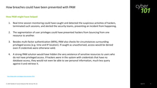 Cyber 101© 2020 Deloitte & Touche Enterprise Risk Services Pte Ltd 9
How breaches could have been prevented with PAM
How PAM might have helped
1. Real-time session monitoring could have caught and detected the suspicious activities of hackers,
terminated such sessions, and alerted the security teams, preventing an incident from happening.
2. The segmentation of user privileges could have prevented hackers from bouncing from one
resource to another.
3. Besides multi-factor authentication (MFA), PAM also checks for circumstances surrounding
privileged access (e.g. time and IP location). If caught as unauthorised, access would be denied
even if credentials were otherwise valid.
4. A strong PAM solution would have hidden the very existence of sensitive resources to users who
do not have privileged access. If hackers were in the system with credentials that have no
database access, they would not even be able to see personal information, much less query
against it and retrieve it.
http://blog.wallix.com/biggest-data-breaches-2019
 