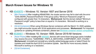 Copyright©2019Ivanti.Allrightsreserved
March Known Issues for Windows 10
 KB 4540670 – Windows 10, Version 1607 and Server 2016
 [Min Password] After installing KB4467684, the cluster service may fail to start with the error
“2245 (NERR_PasswordTooShort)” if the group policy “Minimum Password Length” is
configured with greater than 14 characters. Workaround: Set the domain default "Minimum
Password Length" policy to less than or equal to 14 characters. Microsoft is working on a
resolution.
 [32-bit Containers] When using Windows Server containers with the March 10, 2020 updates,
you might encounter issues with 32-bit applications and processes. Workaround: For important
guidance on updating Windows containers, please see Windows container version compatibility.
 KB 4538461 – Windows 10, Version 1809, Server 2019 All Versions
 [Asian Packs] After installing KB 4493509, devices with some Asian language packs installed
may receive the error, "0x800f0982 - PSFX_E_MATCHING_COMPONENT_NOT_FOUND.“
Workaround: Uninstall and reinstall any recently added language packs or select Check for
Updates and install the April 2019 Cumulative Update. See KB for more recovery details.
Microsoft is working on a resolution.
 [32-bit Containers]
 