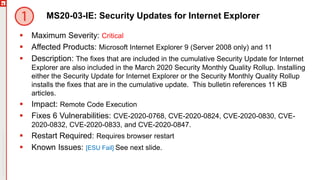 Copyright©2019Ivanti.Allrightsreserved
MS20-03-IE: Security Updates for Internet Explorer
 Maximum Severity: Critical
 Affected Products: Microsoft Internet Explorer 9 (Server 2008 only) and 11
 Description: The fixes that are included in the cumulative Security Update for Internet
Explorer are also included in the March 2020 Security Monthly Quality Rollup. Installing
either the Security Update for Internet Explorer or the Security Monthly Quality Rollup
installs the fixes that are in the cumulative update. This bulletin references 11 KB
articles.
 Impact: Remote Code Execution
 Fixes 6 Vulnerabilities: CVE-2020-0768, CVE-2020-0824, CVE-2020-0830, CVE-
2020-0832, CVE-2020-0833, and CVE-2020-0847.
 Restart Required: Requires browser restart
 Known Issues: [ESU Fail] See next slide.
 