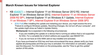Copyright©2019Ivanti.Allrightsreserved
March Known Issues for Internet Explorer
 KB 4540671 – Internet Explorer 11 on Windows Server 2012 R2, Internet
Explorer 11 on Windows Server 2012, Internet Explorer 11 on Windows Server
2008 R2 SP1, Internet Explorer 11 on Windows 8.1 Update, Internet Explorer
11 on Windows 7 SP1, Internet Explorer 9 on Windows Server 2008 SP2
 [ESU Fail] After installing this update and restarting your device, you might receive the error,
“Failure to configure Windows updates. Reverting Changes. Do not turn off your computer”, and
the update might show as Failed in Update History.
Workaround: his is expected in the following circumstances:
• If you are installing this update on a device that is running an edition that is not supported
for ESU. For a complete list of which editions are supported, see KB4497181.
• If you do not have an ESU MAK add-on key installed and activated.
If you have purchased an ESU key and have encountered this issue, please verify you have
applied all prerequisites and that your key is activated. For information on activation, please
see this blog post. For information on the prerequisites, see the "How to get this update"
section of this article.
 