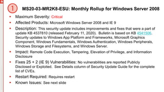 Copyright©2019Ivanti.Allrightsreserved
MS20-03-MR2K8-ESU: Monthly Rollup for Windows Server 2008
 Maximum Severity: Critical
 Affected Products: Microsoft Windows Server 2008 and IE 9
 Description: This security update includes improvements and fixes that were a part of
update KB 4537810 (released February 11, 2020). Bulletin is based on KB 4541506.
Security updates to Windows App Platform and Frameworks, Microsoft Graphics
Component, Windows Fundamentals, Windows Authentication, Windows Peripherals,
Windows Storage and Filesystems, and Windows Server.
 Impact: Remote Code Execution, Tampering, Elevation of Privilege, and Information
Disclosure
 Fixes 25 + 2 (IE 9) Vulnerabilities: No vulnerabilities are reported Publicly
Disclosed or Exploited. See Details column of Security Update Guide for the complete
list of CVEs.
 Restart Required: Requires restart
 Known Issues: See next slide
 