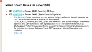 Copyright©2019Ivanti.Allrightsreserved
March Known Issues for Server 2008
 KB 4541506 – Server 2008 (Monthly Rollup)
 KB 4541504 – Server 2008 (Security-only Update)
 [File Rename] Certain operations, such as rename, that you perform on files or folders that are
on a Cluster Shared Volume (CSV) may fail with the error,
“STATUS_BAD_IMPERSONATION_LEVEL (0xC00000A5)”. This occurs when you perform the
operation on a CSV owner node from a process that doesn’t have administrator privilege.
Workaround: Perform the operation from a process that has administrator privilege or perform
the operation from a node that doesn’t have CSV ownership. Microsoft is working on a
resolution.
 [ESU Fail]
 