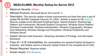 Copyright©2019Ivanti.Allrightsreserved
MS20-03-MR8: Monthly Rollup for Server 2012
 Maximum Severity: Critical
 Affected Products: Microsoft Server 2012 and IE 11
 Description: This security update includes improvements and fixes that were a part of
update KB 4537807 (released February 25, 2020). Bulletin is based on KB 4541510.
Security updates to the Microsoft Scripting Engine, Internet Explorer, Windows App
Platform and Frameworks, Microsoft Graphics Component, Windows Silicon Platform,
Windows Fundamentals, Windows Authentication, Windows Cryptography, Windows
Core Networking, Windows Storage and Filesystems, Windows Peripherals, and
Windows Server.
 Impact: Remote Code Execution, Tampering, Elevation of Privilege, and Information
Disclosure
 Fixes 43 + 6 IE Vulnerabilities: No vulnerabilities are reported Publicly Disclosed or
Exploited. See Details column of Security Update Guide for the complete list of CVEs.
 Restart Required: Requires restart
 Known Issues: [File Rename]
 