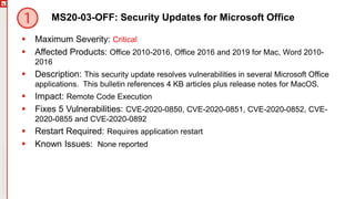 Copyright©2019Ivanti.Allrightsreserved
MS20-03-OFF: Security Updates for Microsoft Office
 Maximum Severity: Critical
 Affected Products: Office 2010-2016, Office 2016 and 2019 for Mac, Word 2010-
2016
 Description: This security update resolves vulnerabilities in several Microsoft Office
applications. This bulletin references 4 KB articles plus release notes for MacOS.
 Impact: Remote Code Execution
 Fixes 5 Vulnerabilities: CVE-2020-0850, CVE-2020-0851, CVE-2020-0852, CVE-
2020-0855 and CVE-2020-0892
 Restart Required: Requires application restart
 Known Issues: None reported
 
