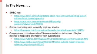 Copyright©2019Ivanti.Allrightsreserved
In The News . . .
 SMBGhost
 https://www.zdnet.com/article/details-about-new-smb-wormable-bug-leak-in-
microsoft-patch-tuesday-snafu/
 https://portal.msrc.microsoft.com/en-US/security-
guidance/advisory/adv200005
 Coronavirus being used to socially engineer attacks
 https://threatpost.com/coronavirus-themed-cyberattacks-persists/153493/
 Congressional committee makes 75 recommendations to improve US cyber
defense to respond to and recover from cyberattacks
 https://www.nytimes.com/2020/03/11/us/politics/congress-cyber-solarium.html
 https://www.politico.com/news/2020/03/11/panel-outlines-massive-federal-
cybersecurity-overhaul-125287
 