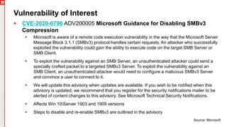 Copyright©2019Ivanti.Allrightsreserved
Vulnerability of Interest
 CVE-2020-0796 ADV200005 Microsoft Guidance for Disabling SMBv3
Compression
 Microsoft is aware of a remote code execution vulnerability in the way that the Microsoft Server
Message Block 3.1.1 (SMBv3) protocol handles certain requests. An attacker who successfully
exploited the vulnerability could gain the ability to execute code on the target SMB Server or
SMB Client.
 To exploit the vulnerability against an SMB Server, an unauthenticated attacker could send a
specially crafted packet to a targeted SMBv3 Server. To exploit the vulnerability against an
SMB Client, an unauthenticated attacker would need to configure a malicious SMBv3 Server
and convince a user to connect to it.
 We will update this advisory when updates are available. If you wish to be notified when this
advisory is updated, we recommend that you register for the security notifications mailer to be
alerted of content changes to this advisory. See Microsoft Technical Security Notifications.
 Affects Win 10Server 1903 and 1909 versions
 Steps to disable and re-enable SMBv3 are outlined in the advisory
Source: Microsoft
 