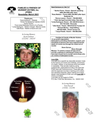 FFAMILIES & FRIENDS OF
MURDER VICTIMS, Inc.
(FFMV)
Newsletter March 2021
Thank-you:
*Carol Anderson – Website
*Christ The Redeemer Catholic Church
Grand Terrace
*First United Methodist Church of La Puente
* Linda Rodriguez – Mother of Angel - Memory Cards
* Ellie Rossi – Mother of David and Lisa
In Loving Memory
Jacob Jackson
12/22/82 – 3/02-07
In Loving Memory
Duane Murley
February 17,1965
October 7, 2012
Need Someone to Talk To?
* Bertha Flores - Parent - Spanish speaking
(909) 200-5499 (after 3pm)
*Rose Madsen – Parent (909) 798-4803 (after 4pm)
Redlands CA
*Donna Lozano - Parent – 760-660-9054
* Palm Springs/Coachella Valley 10am-9pm
*Linda Rodriguez -Parent – 951-369-0010-Home –
951-732-3255 - Riverside
* Ellie Rossi - Parent - 909-810-8133 Yucaipa CA
* Richard McVoy – Adult Sibling –
909-503-5456 – Grand Terrace CA
* Tanya Powell - Parent – 760-596-2292-
Families & Friends of Murder Victims:
A non-profit organization
Dedicated to providing information, support, and
friendship to persons who have experienced the
death of a loved one through the violent act of
murder
Share Sorrow…..
Share Strength
Mission: To restore a sense of hope and to
provide a pathway to well-being to those who
have lost a loved one to murder and to those who
are victims of attempted murder.
Love Gifts
Love gifts are a specific tax deductible donation made
to the memory of a loved one’s birthday, anniversary
of a death, holiday, or just because which are posted
in newsletter. They are also made by caring
professionals, organizations to help in the work that
FFMV does with victims/survivors. These gifts help
with the expenses incurred in reaching out to others
and operating expenses. When making out a check,
please make payable to FFMV and note Love Gift on
check or envelope.
Love Gifts can be mailed to FFMV-
P.O. Box 11222 San Bernardino, Ca. - 92423-1222
In Loving Memory
Toni Parcell
2/18/64 – 3/22/96
 