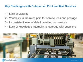 Key Challenges with Outsourced Print and Mail Services
1) Lack of visibility
2) Variability in the rates paid for service fees and postage
3) Inconsistent level of detail provided on invoices
4) Lack of knowledge internally to leverage with suppliers
March 17, 2021 5
 