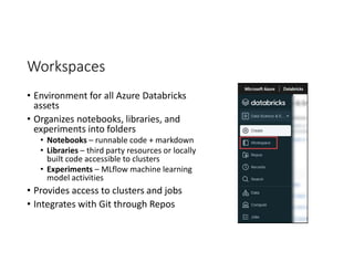Workspaces
• Environment for all Azure Databricks
assets
• Organizes notebooks, libraries, and
experiments into folders
• Notebooks – runnable code + markdown
• Libraries – third party resources or locally
built code accessible to clusters
• Experiments – MLflow machine learning
model activities
• Provides access to clusters and jobs
• Integrates with Git through Repos
 