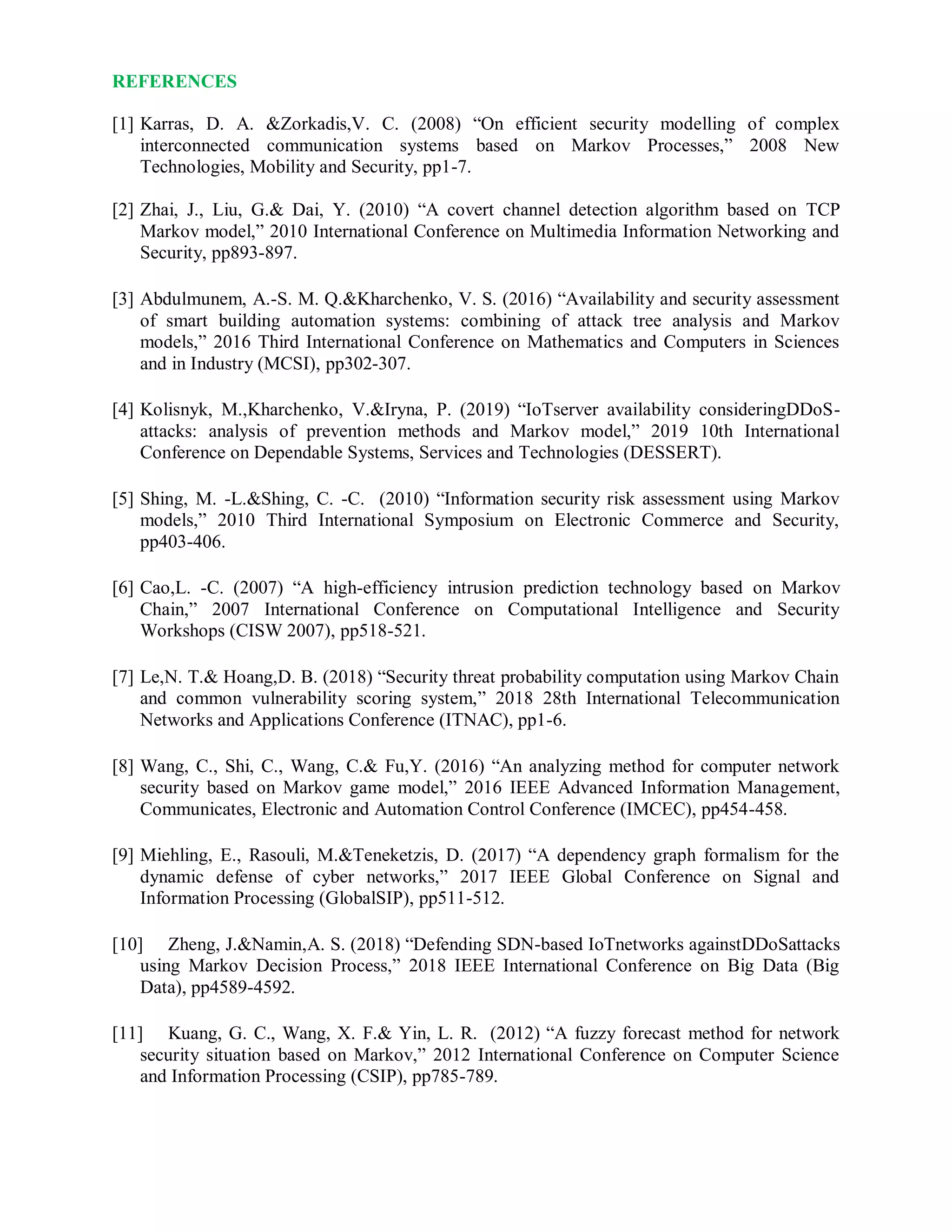 REFERENCES
[1] Karras, D. A. &Zorkadis,V. C. (2008) “On efficient security modelling of complex
interconnected communication systems based on Markov Processes,” 2008 New
Technologies, Mobility and Security, pp1-7.
[2] Zhai, J., Liu, G.& Dai, Y. (2010) “A covert channel detection algorithm based on TCP
Markov model,” 2010 International Conference on Multimedia Information Networking and
Security, pp893-897.
[3] Abdulmunem, A.-S. M. Q.&Kharchenko, V. S. (2016) “Availability and security assessment
of smart building automation systems: combining of attack tree analysis and Markov
models,” 2016 Third International Conference on Mathematics and Computers in Sciences
and in Industry (MCSI), pp302-307.
[4] Kolisnyk, M.,Kharchenko, V.&Iryna, P. (2019) “IoTserver availability consideringDDoS-
attacks: analysis of prevention methods and Markov model,” 2019 10th International
Conference on Dependable Systems, Services and Technologies (DESSERT).
[5] Shing, M. -L.&Shing, C. -C. (2010) “Information security risk assessment using Markov
models,” 2010 Third International Symposium on Electronic Commerce and Security,
pp403-406.
[6] Cao,L. -C. (2007) “A high-efficiency intrusion prediction technology based on Markov
Chain,” 2007 International Conference on Computational Intelligence and Security
Workshops (CISW 2007), pp518-521.
[7] Le,N. T.& Hoang,D. B. (2018) “Security threat probability computation using Markov Chain
and common vulnerability scoring system,” 2018 28th International Telecommunication
Networks and Applications Conference (ITNAC), pp1-6.
[8] Wang, C., Shi, C., Wang, C.& Fu,Y. (2016) “An analyzing method for computer network
security based on Markov game model,” 2016 IEEE Advanced Information Management,
Communicates, Electronic and Automation Control Conference (IMCEC), pp454-458.
[9] Miehling, E., Rasouli, M.&Teneketzis, D. (2017) “A dependency graph formalism for the
dynamic defense of cyber networks,” 2017 IEEE Global Conference on Signal and
Information Processing (GlobalSIP), pp511-512.
[10] Zheng, J.&Namin,A. S. (2018) “Defending SDN-based IoTnetworks againstDDoSattacks
using Markov Decision Process,” 2018 IEEE International Conference on Big Data (Big
Data), pp4589-4592.
[11] Kuang, G. C., Wang, X. F.& Yin, L. R. (2012) “A fuzzy forecast method for network
security situation based on Markov,” 2012 International Conference on Computer Science
and Information Processing (CSIP), pp785-789.
 