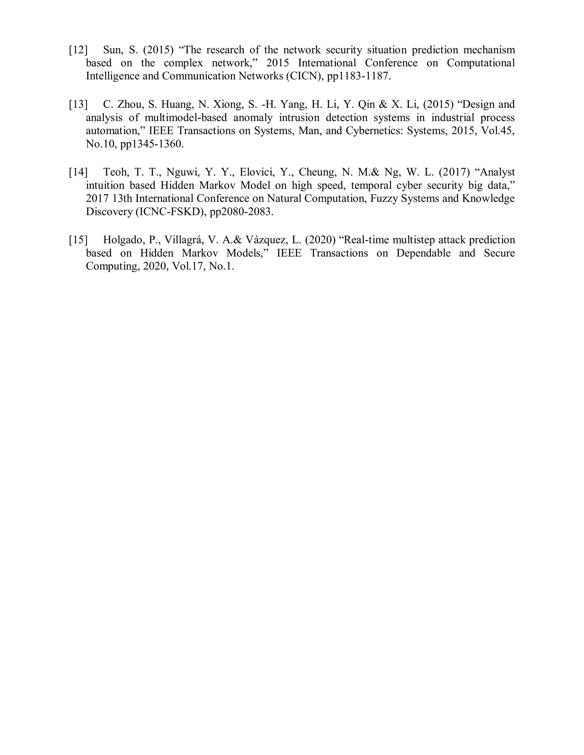 [12] Sun, S. (2015) “The research of the network security situation prediction mechanism
based on the complex network,” 2015 International Conference on Computational
Intelligence and Communication Networks (CICN), pp1183-1187.
[13] C. Zhou, S. Huang, N. Xiong, S. -H. Yang, H. Li, Y. Qin & X. Li, (2015) “Design and
analysis of multimodel-based anomaly intrusion detection systems in industrial process
automation,” IEEE Transactions on Systems, Man, and Cybernetics: Systems, 2015, Vol.45,
No.10, pp1345-1360.
[14] Teoh, T. T., Nguwi, Y. Y., Elovici, Y., Cheung, N. M.& Ng, W. L. (2017) “Analyst
intuition based Hidden Markov Model on high speed, temporal cyber security big data,”
2017 13th International Conference on Natural Computation, Fuzzy Systems and Knowledge
Discovery (ICNC-FSKD), pp2080-2083.
[15] Holgado, P., Villagrá, V. A.& Vázquez, L. (2020) “Real-time multistep attack prediction
based on Hidden Markov Models,” IEEE Transactions on Dependable and Secure
Computing, 2020, Vol.17, No.1.
 