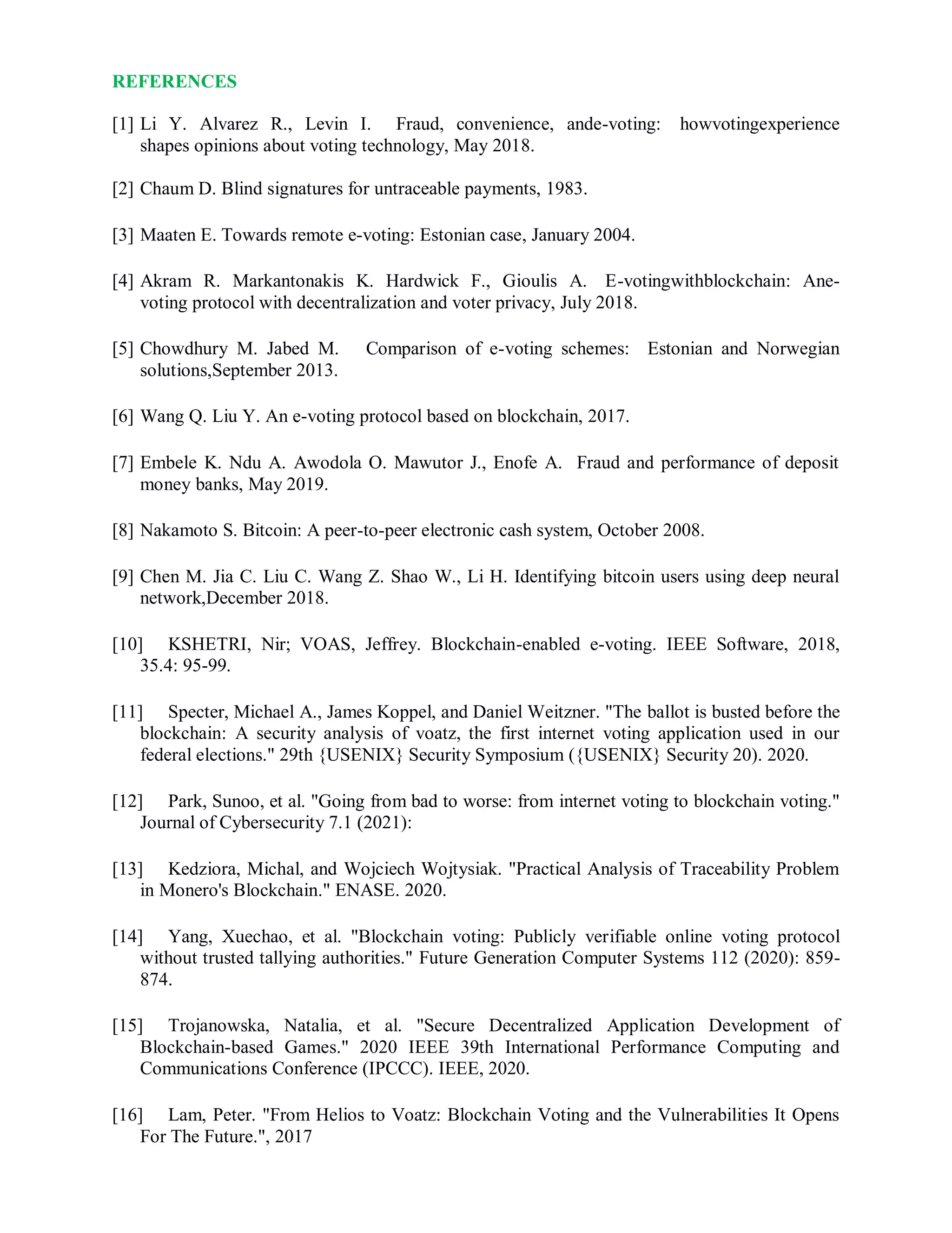 REFERENCES
[1] Li Y. Alvarez R., Levin I. Fraud, convenience, ande-voting: howvotingexperience
shapes opinions about voting technology, May 2018.
[2] Chaum D. Blind signatures for untraceable payments, 1983.
[3] Maaten E. Towards remote e-voting: Estonian case, January 2004.
[4] Akram R. Markantonakis K. Hardwick F., Gioulis A. E-votingwithblockchain: Ane-
voting protocol with decentralization and voter privacy, July 2018.
[5] Chowdhury M. Jabed M. Comparison of e-voting schemes: Estonian and Norwegian
solutions,September 2013.
[6] Wang Q. Liu Y. An e-voting protocol based on blockchain, 2017.
[7] Embele K. Ndu A. Awodola O. Mawutor J., Enofe A. Fraud and performance of deposit
money banks, May 2019.
[8] Nakamoto S. Bitcoin: A peer-to-peer electronic cash system, October 2008.
[9] Chen M. Jia C. Liu C. Wang Z. Shao W., Li H. Identifying bitcoin users using deep neural
network,December 2018.
[10] KSHETRI, Nir; VOAS, Jeffrey. Blockchain-enabled e-voting. IEEE Software, 2018,
35.4: 95-99.
[11] Specter, Michael A., James Koppel, and Daniel Weitzner. "The ballot is busted before the
blockchain: A security analysis of voatz, the first internet voting application used in our
federal elections." 29th {USENIX} Security Symposium ({USENIX} Security 20). 2020.
[12] Park, Sunoo, et al. "Going from bad to worse: from internet voting to blockchain voting."
Journal of Cybersecurity 7.1 (2021):
[13] Kedziora, Michal, and Wojciech Wojtysiak. "Practical Analysis of Traceability Problem
in Monero's Blockchain." ENASE. 2020.
[14] Yang, Xuechao, et al. "Blockchain voting: Publicly verifiable online voting protocol
without trusted tallying authorities." Future Generation Computer Systems 112 (2020): 859-
874.
[15] Trojanowska, Natalia, et al. "Secure Decentralized Application Development of
Blockchain-based Games." 2020 IEEE 39th International Performance Computing and
Communications Conference (IPCCC). IEEE, 2020.
[16] Lam, Peter. "From Helios to Voatz: Blockchain Voting and the Vulnerabilities It Opens
For The Future.", 2017
 