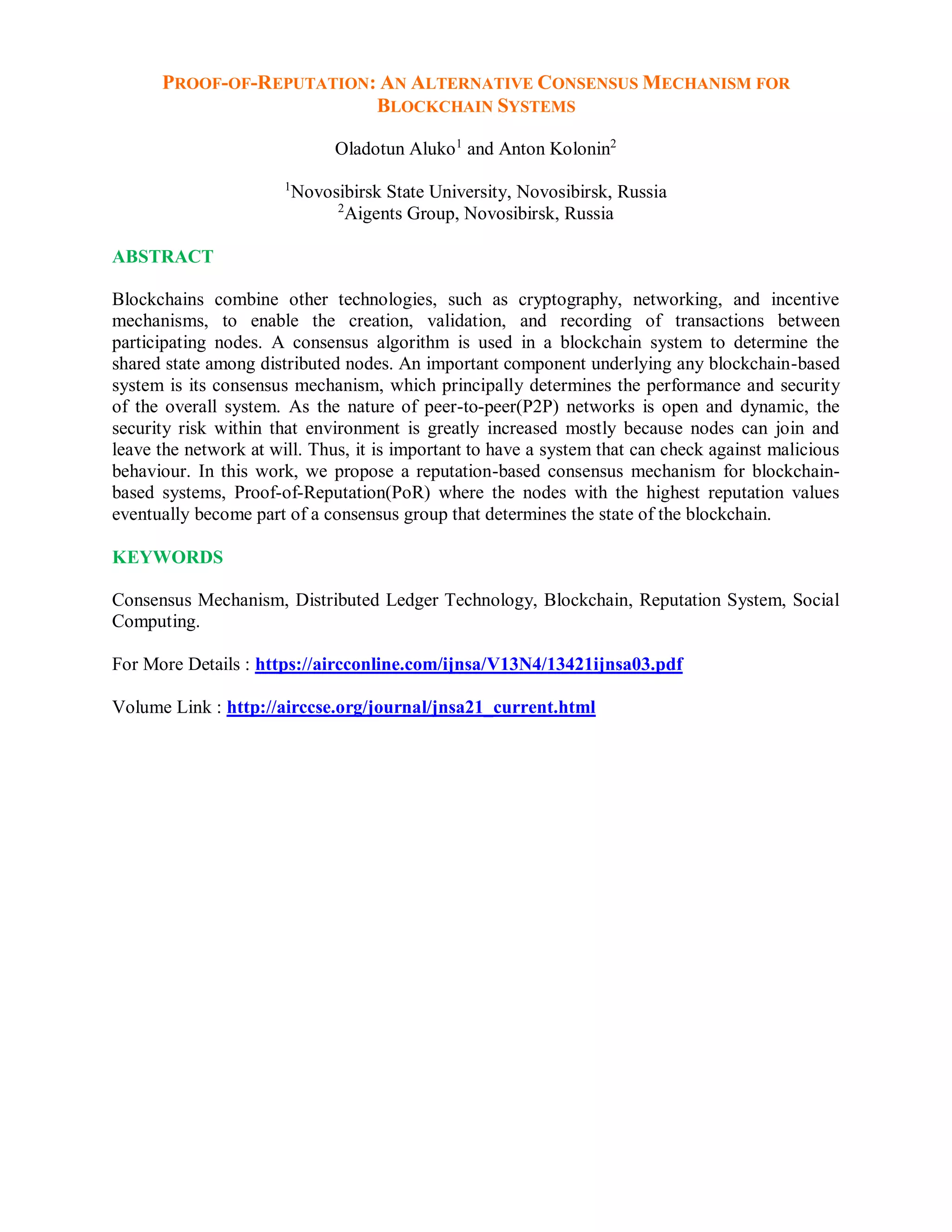 PROOF-OF-REPUTATION: AN ALTERNATIVE CONSENSUS MECHANISM FOR
BLOCKCHAIN SYSTEMS
Oladotun Aluko1
and Anton Kolonin2
1
Novosibirsk State University, Novosibirsk, Russia
2
Aigents Group, Novosibirsk, Russia
ABSTRACT
Blockchains combine other technologies, such as cryptography, networking, and incentive
mechanisms, to enable the creation, validation, and recording of transactions between
participating nodes. A consensus algorithm is used in a blockchain system to determine the
shared state among distributed nodes. An important component underlying any blockchain-based
system is its consensus mechanism, which principally determines the performance and security
of the overall system. As the nature of peer-to-peer(P2P) networks is open and dynamic, the
security risk within that environment is greatly increased mostly because nodes can join and
leave the network at will. Thus, it is important to have a system that can check against malicious
behaviour. In this work, we propose a reputation-based consensus mechanism for blockchain-
based systems, Proof-of-Reputation(PoR) where the nodes with the highest reputation values
eventually become part of a consensus group that determines the state of the blockchain.
KEYWORDS
Consensus Mechanism, Distributed Ledger Technology, Blockchain, Reputation System, Social
Computing.
For More Details : https://aircconline.com/ijnsa/V13N4/13421ijnsa03.pdf
Volume Link : http://airccse.org/journal/jnsa21_current.html
 