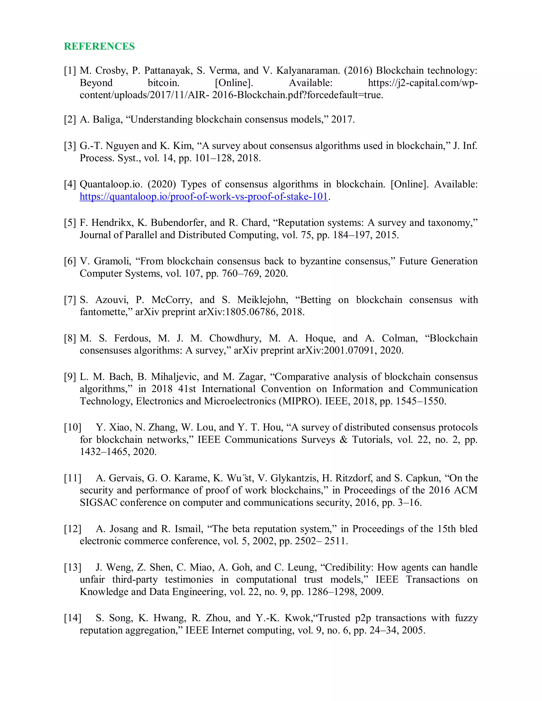 REFERENCES
[1] M. Crosby, P. Pattanayak, S. Verma, and V. Kalyanaraman. (2016) Blockchain technology:
Beyond bitcoin. [Online]. Available: https://j2-capital.com/wp-
content/uploads/2017/11/AIR- 2016-Blockchain.pdf?forcedefault=true.
[2] A. Baliga, “Understanding blockchain consensus models,” 2017.
[3] G.-T. Nguyen and K. Kim, “A survey about consensus algorithms used in blockchain,” J. Inf.
Process. Syst., vol. 14, pp. 101–128, 2018.
[4] Quantaloop.io. (2020) Types of consensus algorithms in blockchain. [Online]. Available:
https://quantaloop.io/proof-of-work-vs-proof-of-stake-101.
[5] F. Hendrikx, K. Bubendorfer, and R. Chard, “Reputation systems: A survey and taxonomy,”
Journal of Parallel and Distributed Computing, vol. 75, pp. 184–197, 2015.
[6] V. Gramoli, “From blockchain consensus back to byzantine consensus,” Future Generation
Computer Systems, vol. 107, pp. 760–769, 2020.
[7] S. Azouvi, P. McCorry, and S. Meiklejohn, “Betting on blockchain consensus with
fantomette,” arXiv preprint arXiv:1805.06786, 2018.
[8] M. S. Ferdous, M. J. M. Chowdhury, M. A. Hoque, and A. Colman, “Blockchain
consensuses algorithms: A survey,” arXiv preprint arXiv:2001.07091, 2020.
[9] L. M. Bach, B. Mihaljevic, and M. Zagar, “Comparative analysis of blockchain consensus
algorithms,” in 2018 41st International Convention on Information and Communication
Technology, Electronics and Microelectronics (MIPRO). IEEE, 2018, pp. 1545–1550.
[10] Y. Xiao, N. Zhang, W. Lou, and Y. T. Hou, “A survey of distributed consensus protocols
for blockchain networks,” IEEE Communications Surveys & Tutorials, vol. 22, no. 2, pp.
1432–1465, 2020.
[11] A. Gervais, G. O. Karame, K. Wu ̈st, V. Glykantzis, H. Ritzdorf, and S. Capkun, “On the
security and performance of proof of work blockchains,” in Proceedings of the 2016 ACM
SIGSAC conference on computer and communications security, 2016, pp. 3–16.
[12] A. Josang and R. Ismail, “The beta reputation system,” in Proceedings of the 15th bled
electronic commerce conference, vol. 5, 2002, pp. 2502– 2511.
[13] J. Weng, Z. Shen, C. Miao, A. Goh, and C. Leung, “Credibility: How agents can handle
unfair third-party testimonies in computational trust models,” IEEE Transactions on
Knowledge and Data Engineering, vol. 22, no. 9, pp. 1286–1298, 2009.
[14] S. Song, K. Hwang, R. Zhou, and Y.-K. Kwok,“Trusted p2p transactions with fuzzy
reputation aggregation,” IEEE Internet computing, vol. 9, no. 6, pp. 24–34, 2005.
 