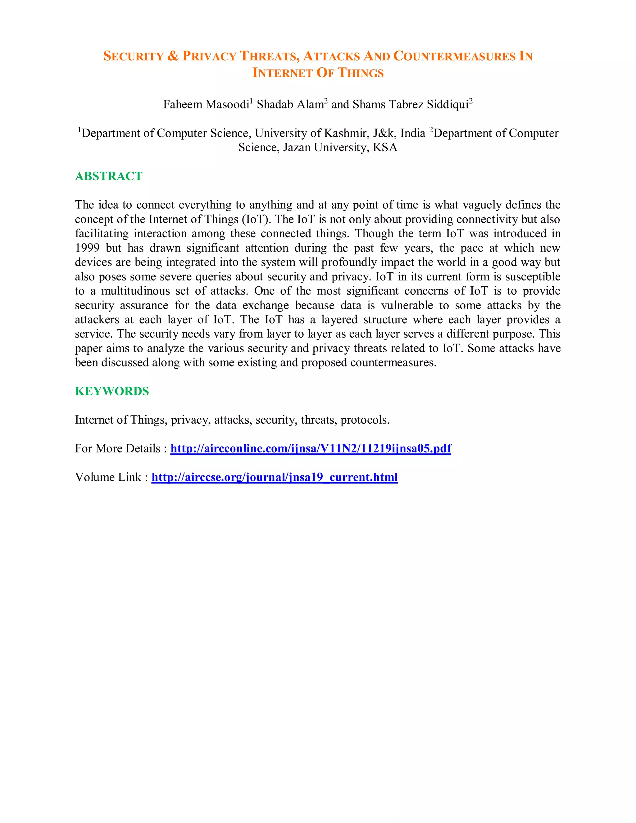 SECURITY & PRIVACY THREATS, ATTACKS AND COUNTERMEASURES IN
INTERNET OF THINGS
Faheem Masoodi1
Shadab Alam2
and Shams Tabrez Siddiqui2
1
Department of Computer Science, University of Kashmir, J&k, India 2
Department of Computer
Science, Jazan University, KSA
ABSTRACT
The idea to connect everything to anything and at any point of time is what vaguely defines the
concept of the Internet of Things (IoT). The IoT is not only about providing connectivity but also
facilitating interaction among these connected things. Though the term IoT was introduced in
1999 but has drawn significant attention during the past few years, the pace at which new
devices are being integrated into the system will profoundly impact the world in a good way but
also poses some severe queries about security and privacy. IoT in its current form is susceptible
to a multitudinous set of attacks. One of the most significant concerns of IoT is to provide
security assurance for the data exchange because data is vulnerable to some attacks by the
attackers at each layer of IoT. The IoT has a layered structure where each layer provides a
service. The security needs vary from layer to layer as each layer serves a different purpose. This
paper aims to analyze the various security and privacy threats related to IoT. Some attacks have
been discussed along with some existing and proposed countermeasures.
KEYWORDS
Internet of Things, privacy, attacks, security, threats, protocols.
For More Details : http://aircconline.com/ijnsa/V11N2/11219ijnsa05.pdf
Volume Link : http://airccse.org/journal/jnsa19_current.html
 