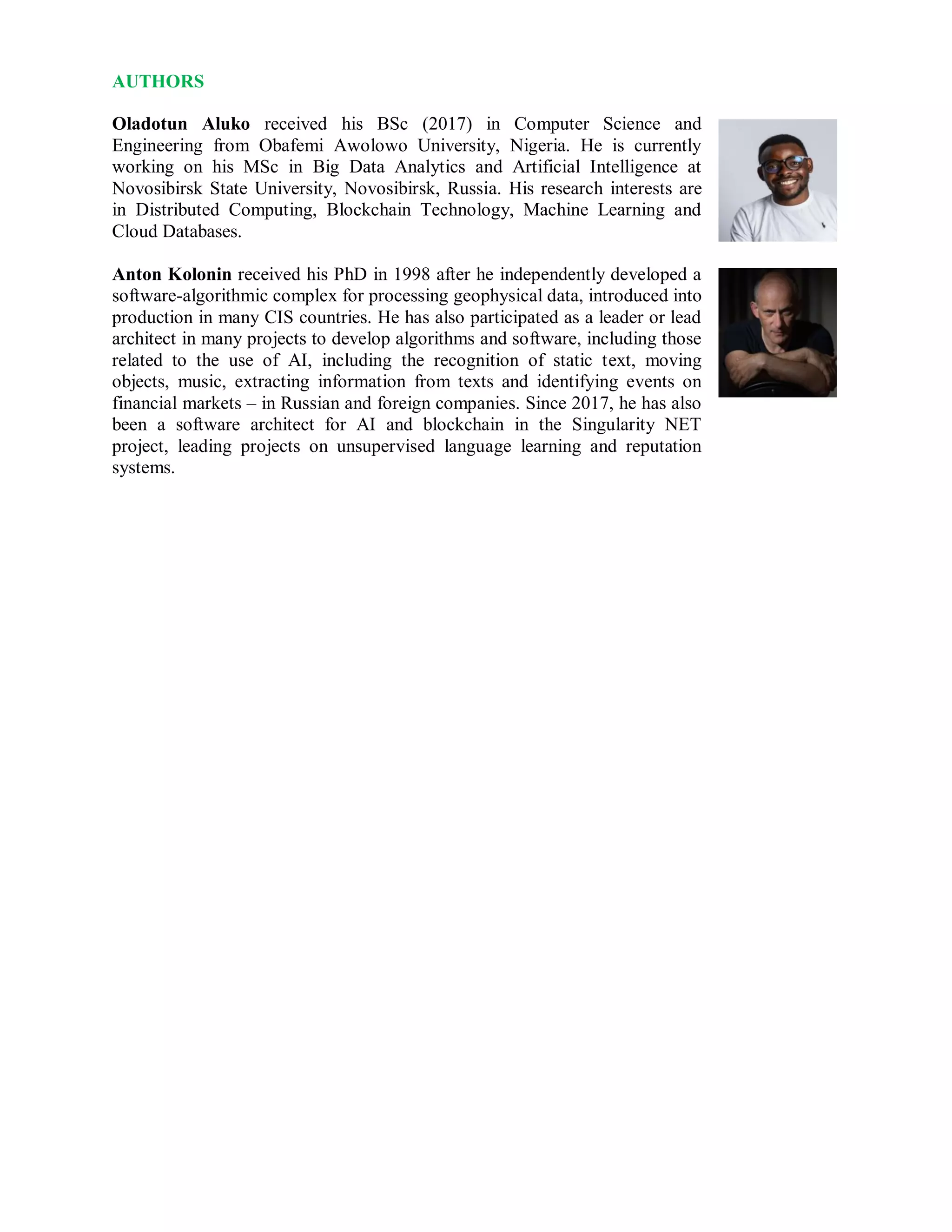 AUTHORS
Oladotun Aluko received his BSc (2017) in Computer Science and
Engineering from Obafemi Awolowo University, Nigeria. He is currently
working on his MSc in Big Data Analytics and Artificial Intelligence at
Novosibirsk State University, Novosibirsk, Russia. His research interests are
in Distributed Computing, Blockchain Technology, Machine Learning and
Cloud Databases.
Anton Kolonin received his PhD in 1998 after he independently developed a
software-algorithmic complex for processing geophysical data, introduced into
production in many CIS countries. He has also participated as a leader or lead
architect in many projects to develop algorithms and software, including those
related to the use of AI, including the recognition of static text, moving
objects, music, extracting information from texts and identifying events on
financial markets – in Russian and foreign companies. Since 2017, he has also
been a software architect for AI and blockchain in the Singularity NET
project, leading projects on unsupervised language learning and reputation
systems.
 