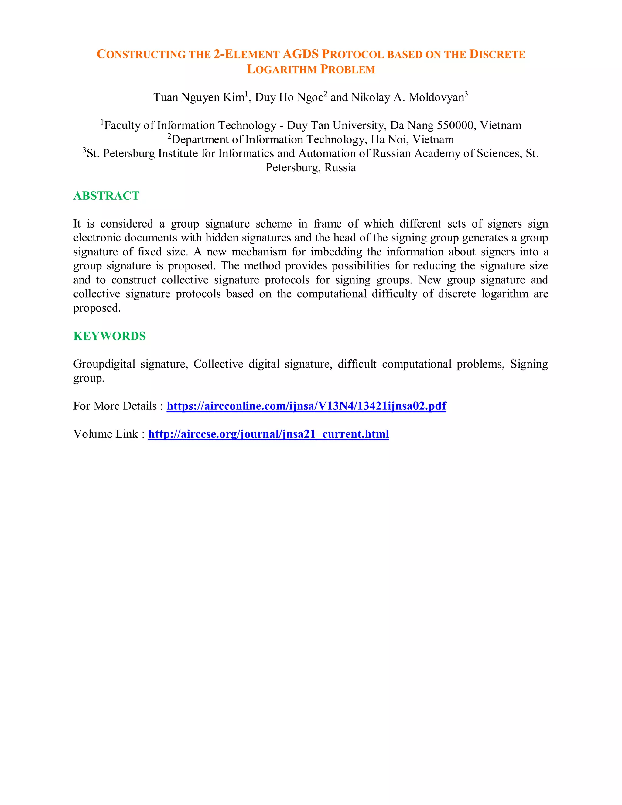 CONSTRUCTING THE 2-ELEMENT AGDS PROTOCOL BASED ON THE DISCRETE
LOGARITHM PROBLEM
Tuan Nguyen Kim1
, Duy Ho Ngoc2
and Nikolay A. Moldovyan3
1
Faculty of Information Technology - Duy Tan University, Da Nang 550000, Vietnam
2
Department of Information Technology, Ha Noi, Vietnam
3
St. Petersburg Institute for Informatics and Automation of Russian Academy of Sciences, St.
Petersburg, Russia
ABSTRACT
It is considered a group signature scheme in frame of which different sets of signers sign
electronic documents with hidden signatures and the head of the signing group generates a group
signature of fixed size. A new mechanism for imbedding the information about signers into a
group signature is proposed. The method provides possibilities for reducing the signature size
and to construct collective signature protocols for signing groups. New group signature and
collective signature protocols based on the computational difficulty of discrete logarithm are
proposed.
KEYWORDS
Groupdigital signature, Collective digital signature, difficult computational problems, Signing
group.
For More Details : https://aircconline.com/ijnsa/V13N4/13421ijnsa02.pdf
Volume Link : http://airccse.org/journal/jnsa21_current.html
 