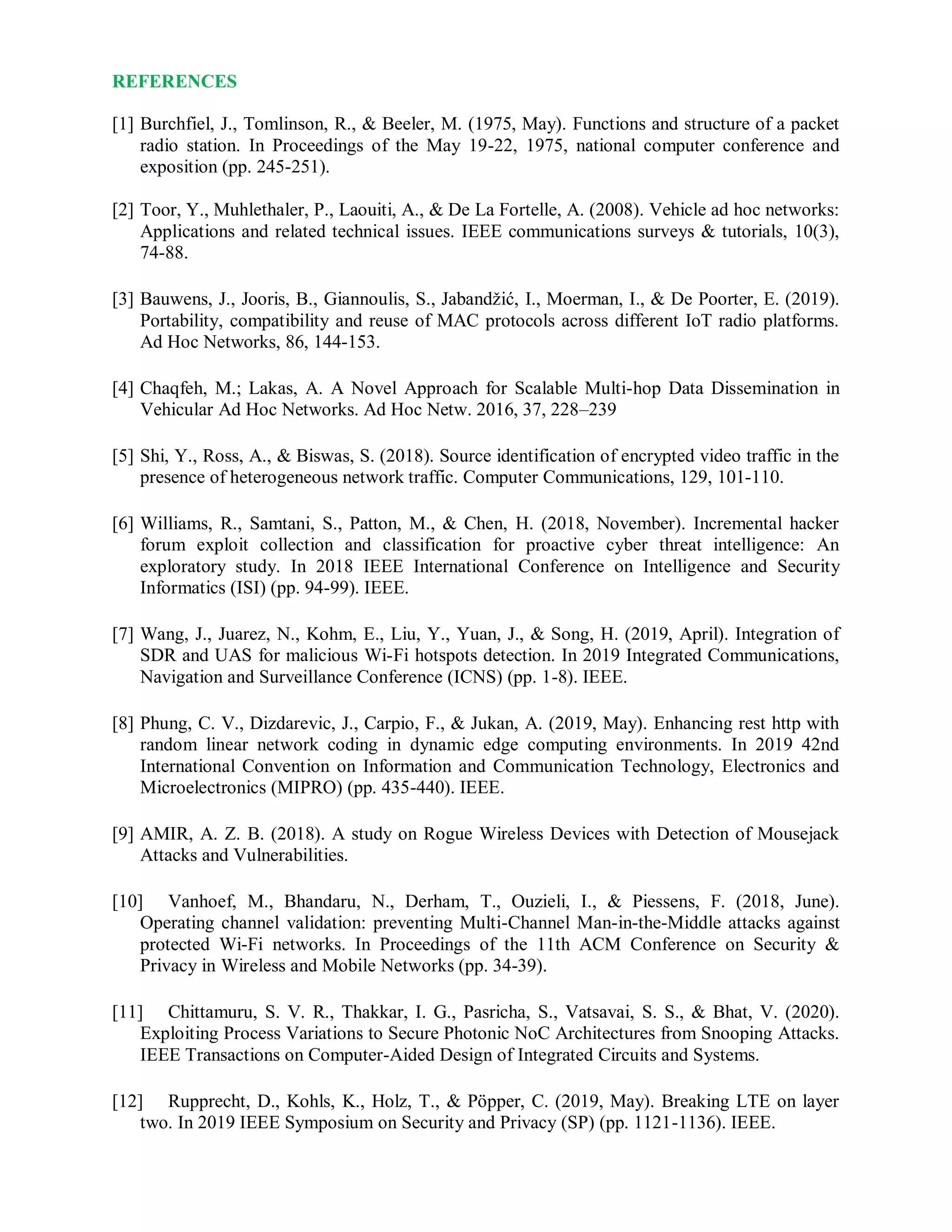 REFERENCES
[1] Burchfiel, J., Tomlinson, R., & Beeler, M. (1975, May). Functions and structure of a packet
radio station. In Proceedings of the May 19-22, 1975, national computer conference and
exposition (pp. 245-251).
[2] Toor, Y., Muhlethaler, P., Laouiti, A., & De La Fortelle, A. (2008). Vehicle ad hoc networks:
Applications and related technical issues. IEEE communications surveys & tutorials, 10(3),
74-88.
[3] Bauwens, J., Jooris, B., Giannoulis, S., Jabandžić, I., Moerman, I., & De Poorter, E. (2019).
Portability, compatibility and reuse of MAC protocols across different IoT radio platforms.
Ad Hoc Networks, 86, 144-153.
[4] Chaqfeh, M.; Lakas, A. A Novel Approach for Scalable Multi-hop Data Dissemination in
Vehicular Ad Hoc Networks. Ad Hoc Netw. 2016, 37, 228–239
[5] Shi, Y., Ross, A., & Biswas, S. (2018). Source identification of encrypted video traffic in the
presence of heterogeneous network traffic. Computer Communications, 129, 101-110.
[6] Williams, R., Samtani, S., Patton, M., & Chen, H. (2018, November). Incremental hacker
forum exploit collection and classification for proactive cyber threat intelligence: An
exploratory study. In 2018 IEEE International Conference on Intelligence and Security
Informatics (ISI) (pp. 94-99). IEEE.
[7] Wang, J., Juarez, N., Kohm, E., Liu, Y., Yuan, J., & Song, H. (2019, April). Integration of
SDR and UAS for malicious Wi-Fi hotspots detection. In 2019 Integrated Communications,
Navigation and Surveillance Conference (ICNS) (pp. 1-8). IEEE.
[8] Phung, C. V., Dizdarevic, J., Carpio, F., & Jukan, A. (2019, May). Enhancing rest http with
random linear network coding in dynamic edge computing environments. In 2019 42nd
International Convention on Information and Communication Technology, Electronics and
Microelectronics (MIPRO) (pp. 435-440). IEEE.
[9] AMIR, A. Z. B. (2018). A study on Rogue Wireless Devices with Detection of Mousejack
Attacks and Vulnerabilities.
[10] Vanhoef, M., Bhandaru, N., Derham, T., Ouzieli, I., & Piessens, F. (2018, June).
Operating channel validation: preventing Multi-Channel Man-in-the-Middle attacks against
protected Wi-Fi networks. In Proceedings of the 11th ACM Conference on Security &
Privacy in Wireless and Mobile Networks (pp. 34-39).
[11] Chittamuru, S. V. R., Thakkar, I. G., Pasricha, S., Vatsavai, S. S., & Bhat, V. (2020).
Exploiting Process Variations to Secure Photonic NoC Architectures from Snooping Attacks.
IEEE Transactions on Computer-Aided Design of Integrated Circuits and Systems.
[12] Rupprecht, D., Kohls, K., Holz, T., & Pöpper, C. (2019, May). Breaking LTE on layer
two. In 2019 IEEE Symposium on Security and Privacy (SP) (pp. 1121-1136). IEEE.
 