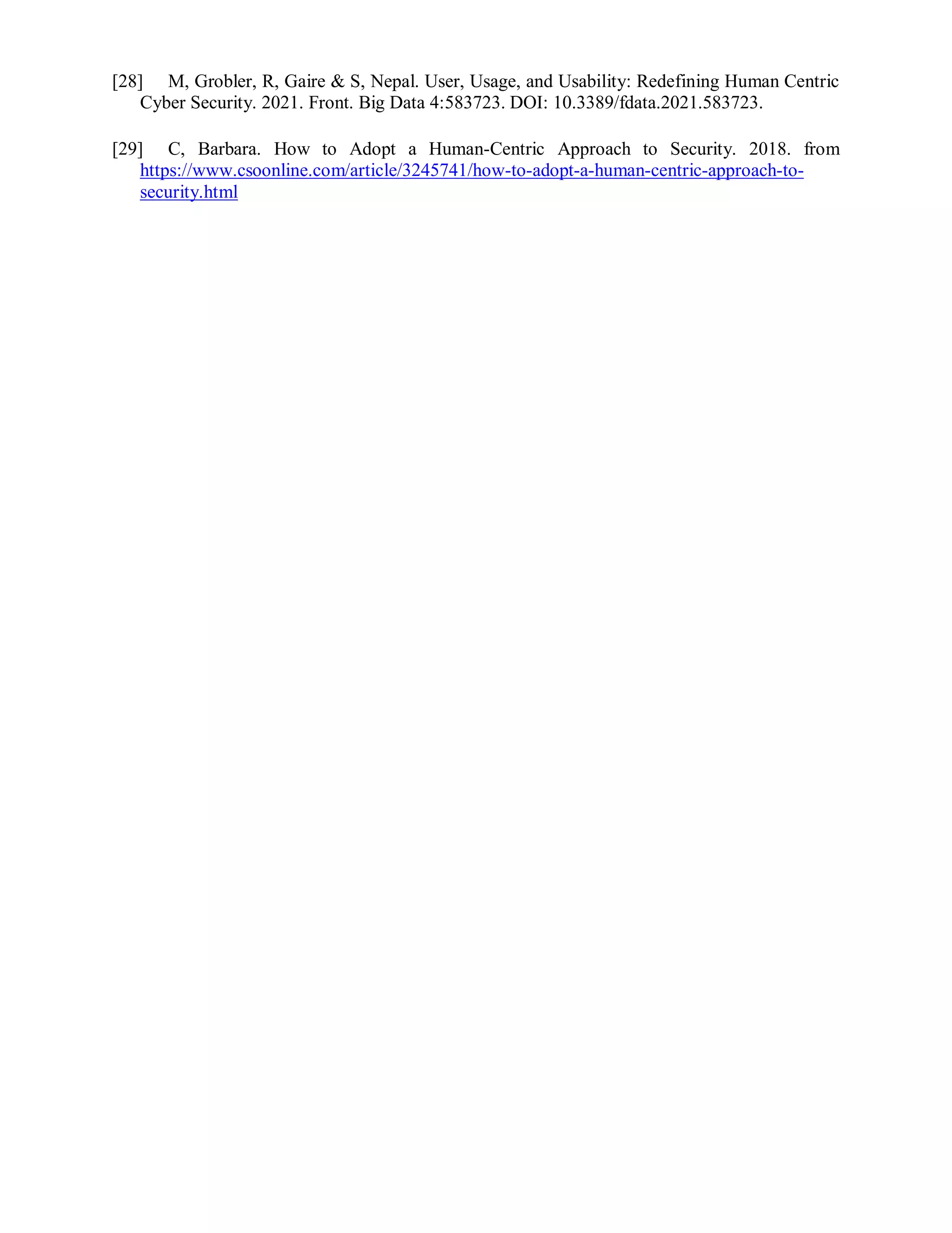 [28] M, Grobler, R, Gaire & S, Nepal. User, Usage, and Usability: Redefining Human Centric
Cyber Security. 2021. Front. Big Data 4:583723. DOI: 10.3389/fdata.2021.583723.
[29] C, Barbara. How to Adopt a Human-Centric Approach to Security. 2018. from
https://www.csoonline.com/article/3245741/how-to-adopt-a-human-centric-approach-to-
security.html
 