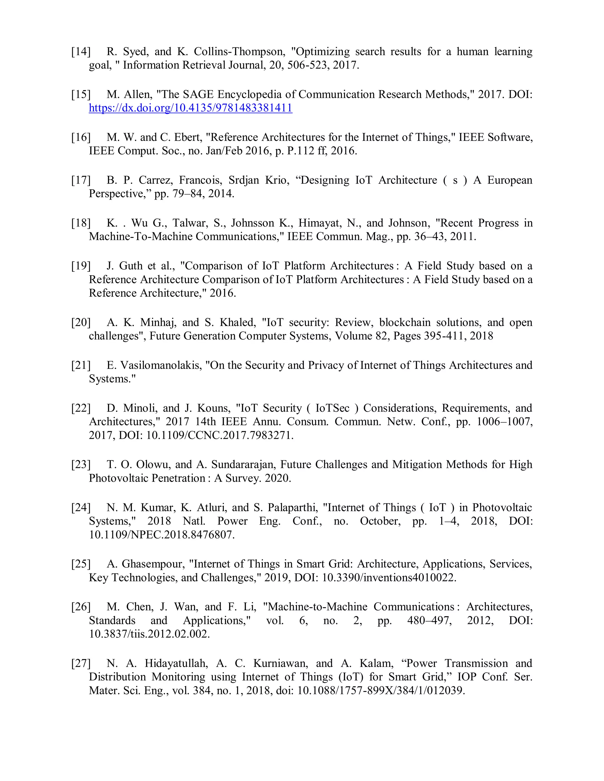 [14] R. Syed, and K. Collins-Thompson, "Optimizing search results for a human learning
goal, " Information Retrieval Journal, 20, 506-523, 2017.
[15] M. Allen, "The SAGE Encyclopedia of Communication Research Methods," 2017. DOI:
https://dx.doi.org/10.4135/9781483381411
[16] M. W. and C. Ebert, "Reference Architectures for the Internet of Things," IEEE Software,
IEEE Comput. Soc., no. Jan/Feb 2016, p. P.112 ff, 2016.
[17] B. P. Carrez, Francois, Srdjan Krio, “Designing IoT Architecture ( s ) A European
Perspective,” pp. 79–84, 2014.
[18] K. . Wu G., Talwar, S., Johnsson K., Himayat, N., and Johnson, "Recent Progress in
Machine-To-Machine Communications," IEEE Commun. Mag., pp. 36–43, 2011.
[19] J. Guth et al., "Comparison of IoT Platform Architectures : A Field Study based on a
Reference Architecture Comparison of IoT Platform Architectures : A Field Study based on a
Reference Architecture," 2016.
[20] A. K. Minhaj, and S. Khaled, "IoT security: Review, blockchain solutions, and open
challenges", Future Generation Computer Systems, Volume 82, Pages 395-411, 2018
[21] E. Vasilomanolakis, "On the Security and Privacy of Internet of Things Architectures and
Systems."
[22] D. Minoli, and J. Kouns, "IoT Security ( IoTSec ) Considerations, Requirements, and
Architectures," 2017 14th IEEE Annu. Consum. Commun. Netw. Conf., pp. 1006–1007,
2017, DOI: 10.1109/CCNC.2017.7983271.
[23] T. O. Olowu, and A. Sundararajan, Future Challenges and Mitigation Methods for High
Photovoltaic Penetration : A Survey. 2020.
[24] N. M. Kumar, K. Atluri, and S. Palaparthi, "Internet of Things ( IoT ) in Photovoltaic
Systems," 2018 Natl. Power Eng. Conf., no. October, pp. 1–4, 2018, DOI:
10.1109/NPEC.2018.8476807.
[25] A. Ghasempour, "Internet of Things in Smart Grid: Architecture, Applications, Services,
Key Technologies, and Challenges," 2019, DOI: 10.3390/inventions4010022.
[26] M. Chen, J. Wan, and F. Li, "Machine-to-Machine Communications : Architectures,
Standards and Applications," vol. 6, no. 2, pp. 480–497, 2012, DOI:
10.3837/tiis.2012.02.002.
[27] N. A. Hidayatullah, A. C. Kurniawan, and A. Kalam, “Power Transmission and
Distribution Monitoring using Internet of Things (IoT) for Smart Grid,” IOP Conf. Ser.
Mater. Sci. Eng., vol. 384, no. 1, 2018, doi: 10.1088/1757-899X/384/1/012039.
 