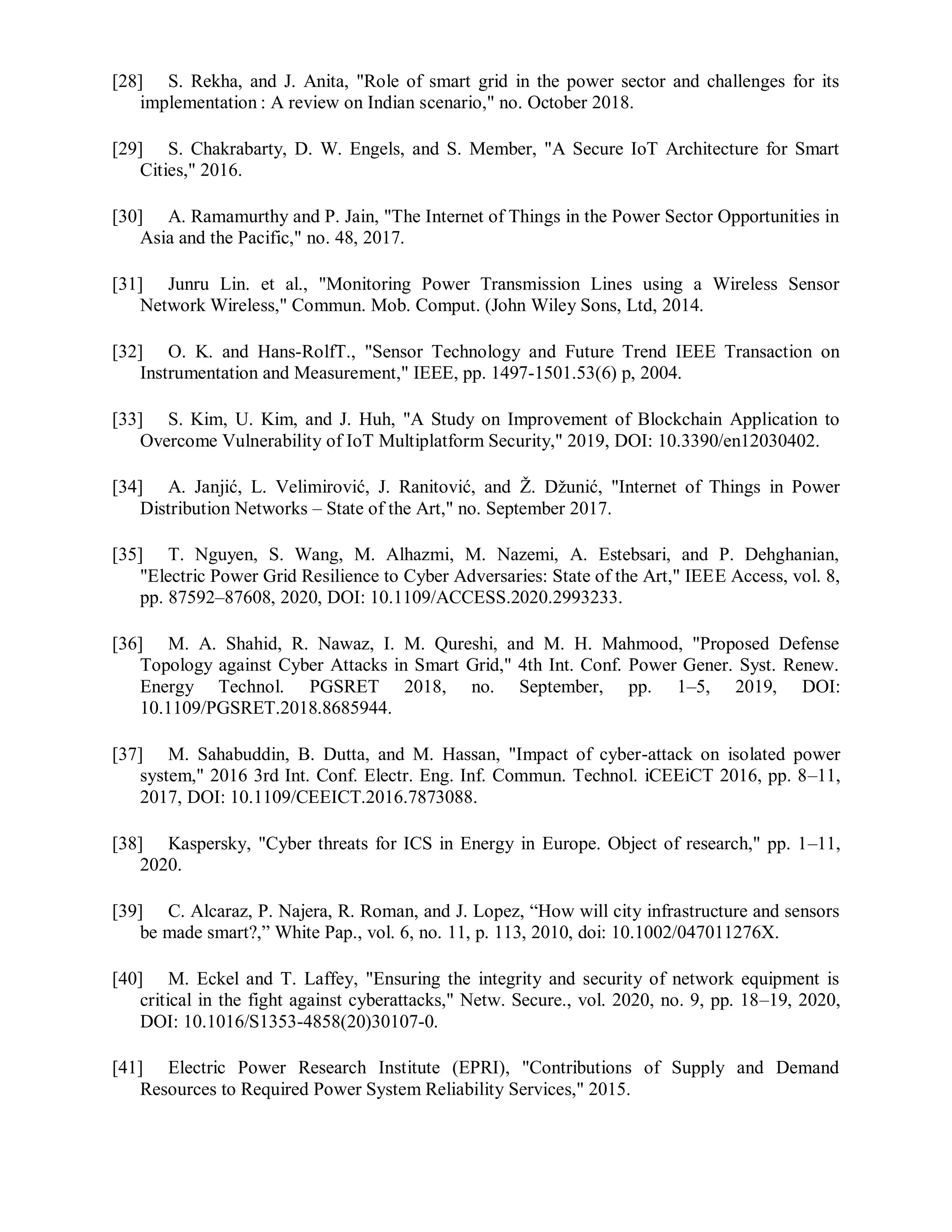 [28] S. Rekha, and J. Anita, "Role of smart grid in the power sector and challenges for its
implementation : A review on Indian scenario," no. October 2018.
[29] S. Chakrabarty, D. W. Engels, and S. Member, "A Secure IoT Architecture for Smart
Cities," 2016.
[30] A. Ramamurthy and P. Jain, "The Internet of Things in the Power Sector Opportunities in
Asia and the Pacific," no. 48, 2017.
[31] Junru Lin. et al., "Monitoring Power Transmission Lines using a Wireless Sensor
Network Wireless," Commun. Mob. Comput. (John Wiley Sons, Ltd, 2014.
[32] O. K. and Hans-RolfT., "Sensor Technology and Future Trend IEEE Transaction on
Instrumentation and Measurement," IEEE, pp. 1497-1501.53(6) p, 2004.
[33] S. Kim, U. Kim, and J. Huh, "A Study on Improvement of Blockchain Application to
Overcome Vulnerability of IoT Multiplatform Security," 2019, DOI: 10.3390/en12030402.
[34] A. Janjić, L. Velimirović, J. Ranitović, and Ž. Džunić, "Internet of Things in Power
Distribution Networks – State of the Art," no. September 2017.
[35] T. Nguyen, S. Wang, M. Alhazmi, M. Nazemi, A. Estebsari, and P. Dehghanian,
"Electric Power Grid Resilience to Cyber Adversaries: State of the Art," IEEE Access, vol. 8,
pp. 87592–87608, 2020, DOI: 10.1109/ACCESS.2020.2993233.
[36] M. A. Shahid, R. Nawaz, I. M. Qureshi, and M. H. Mahmood, "Proposed Defense
Topology against Cyber Attacks in Smart Grid," 4th Int. Conf. Power Gener. Syst. Renew.
Energy Technol. PGSRET 2018, no. September, pp. 1–5, 2019, DOI:
10.1109/PGSRET.2018.8685944.
[37] M. Sahabuddin, B. Dutta, and M. Hassan, "Impact of cyber-attack on isolated power
system," 2016 3rd Int. Conf. Electr. Eng. Inf. Commun. Technol. iCEEiCT 2016, pp. 8–11,
2017, DOI: 10.1109/CEEICT.2016.7873088.
[38] Kaspersky, "Cyber threats for ICS in Energy in Europe. Object of research," pp. 1–11,
2020.
[39] C. Alcaraz, P. Najera, R. Roman, and J. Lopez, “How will city infrastructure and sensors
be made smart?,” White Pap., vol. 6, no. 11, p. 113, 2010, doi: 10.1002/047011276X.
[40] M. Eckel and T. Laffey, "Ensuring the integrity and security of network equipment is
critical in the fight against cyberattacks," Netw. Secure., vol. 2020, no. 9, pp. 18–19, 2020,
DOI: 10.1016/S1353-4858(20)30107-0.
[41] Electric Power Research Institute (EPRI), "Contributions of Supply and Demand
Resources to Required Power System Reliability Services," 2015.
 