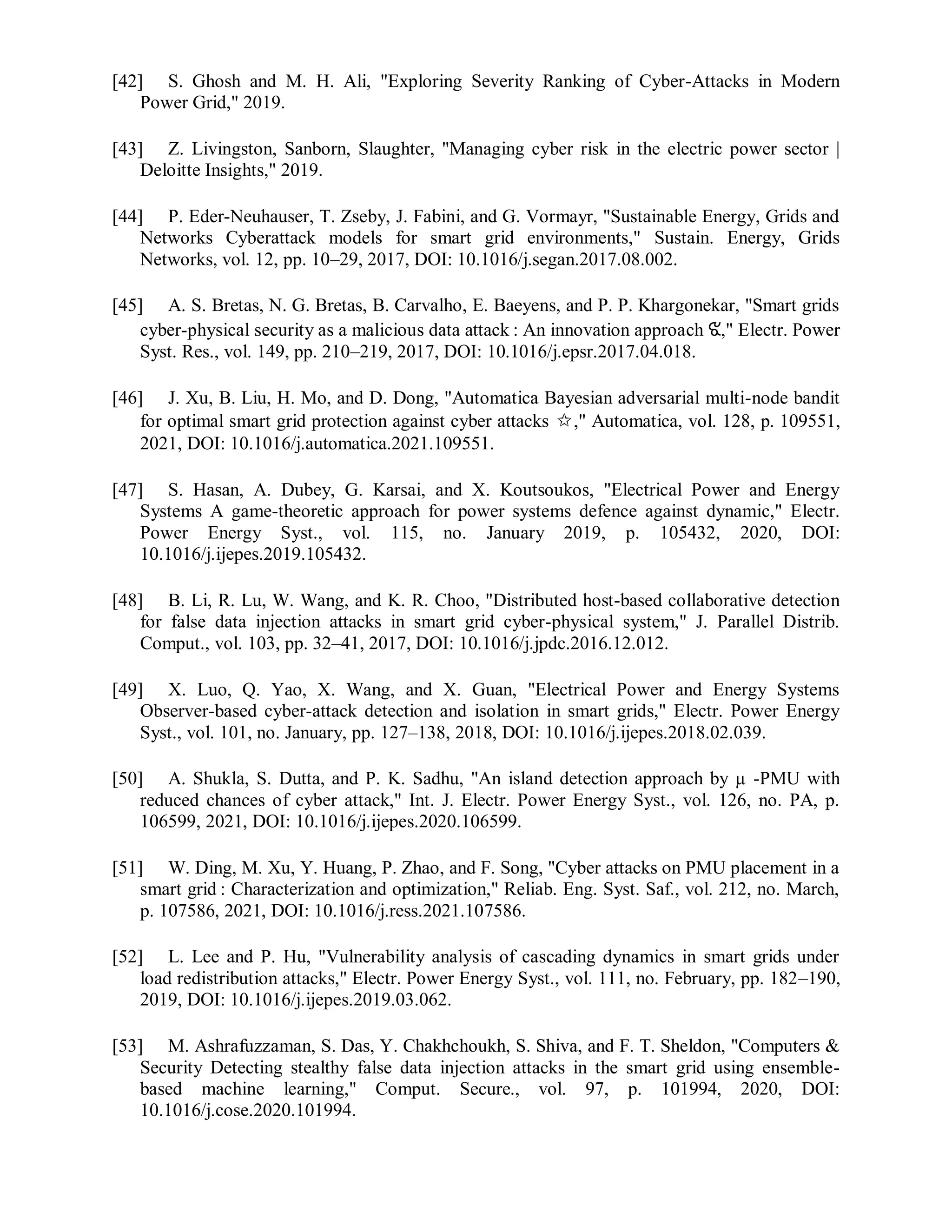 [42] S. Ghosh and M. H. Ali, "Exploring Severity Ranking of Cyber-Attacks in Modern
Power Grid," 2019.
[43] Z. Livingston, Sanborn, Slaughter, "Managing cyber risk in the electric power sector |
Deloitte Insights," 2019.
[44] P. Eder-Neuhauser, T. Zseby, J. Fabini, and G. Vormayr, "Sustainable Energy, Grids and
Networks Cyberattack models for smart grid environments," Sustain. Energy, Grids
Networks, vol. 12, pp. 10–29, 2017, DOI: 10.1016/j.segan.2017.08.002.
[45] A. S. Bretas, N. G. Bretas, B. Carvalho, E. Baeyens, and P. P. Khargonekar, "Smart grids
cyber-physical security as a malicious data attack : An innovation approach ଝ," Electr. Power
Syst. Res., vol. 149, pp. 210–219, 2017, DOI: 10.1016/j.epsr.2017.04.018.
[46] J. Xu, B. Liu, H. Mo, and D. Dong, "Automatica Bayesian adversarial multi-node bandit
for optimal smart grid protection against cyber attacks ✩," Automatica, vol. 128, p. 109551,
2021, DOI: 10.1016/j.automatica.2021.109551.
[47] S. Hasan, A. Dubey, G. Karsai, and X. Koutsoukos, "Electrical Power and Energy
Systems A game-theoretic approach for power systems defence against dynamic," Electr.
Power Energy Syst., vol. 115, no. January 2019, p. 105432, 2020, DOI:
10.1016/j.ijepes.2019.105432.
[48] B. Li, R. Lu, W. Wang, and K. R. Choo, "Distributed host-based collaborative detection
for false data injection attacks in smart grid cyber-physical system," J. Parallel Distrib.
Comput., vol. 103, pp. 32–41, 2017, DOI: 10.1016/j.jpdc.2016.12.012.
[49] X. Luo, Q. Yao, X. Wang, and X. Guan, "Electrical Power and Energy Systems
Observer-based cyber-attack detection and isolation in smart grids," Electr. Power Energy
Syst., vol. 101, no. January, pp. 127–138, 2018, DOI: 10.1016/j.ijepes.2018.02.039.
[50] A. Shukla, S. Dutta, and P. K. Sadhu, "An island detection approach by μ -PMU with
reduced chances of cyber attack," Int. J. Electr. Power Energy Syst., vol. 126, no. PA, p.
106599, 2021, DOI: 10.1016/j.ijepes.2020.106599.
[51] W. Ding, M. Xu, Y. Huang, P. Zhao, and F. Song, "Cyber attacks on PMU placement in a
smart grid : Characterization and optimization," Reliab. Eng. Syst. Saf., vol. 212, no. March,
p. 107586, 2021, DOI: 10.1016/j.ress.2021.107586.
[52] L. Lee and P. Hu, "Vulnerability analysis of cascading dynamics in smart grids under
load redistribution attacks," Electr. Power Energy Syst., vol. 111, no. February, pp. 182–190,
2019, DOI: 10.1016/j.ijepes.2019.03.062.
[53] M. Ashrafuzzaman, S. Das, Y. Chakhchoukh, S. Shiva, and F. T. Sheldon, "Computers &
Security Detecting stealthy false data injection attacks in the smart grid using ensemble-
based machine learning," Comput. Secure., vol. 97, p. 101994, 2020, DOI:
10.1016/j.cose.2020.101994.
 