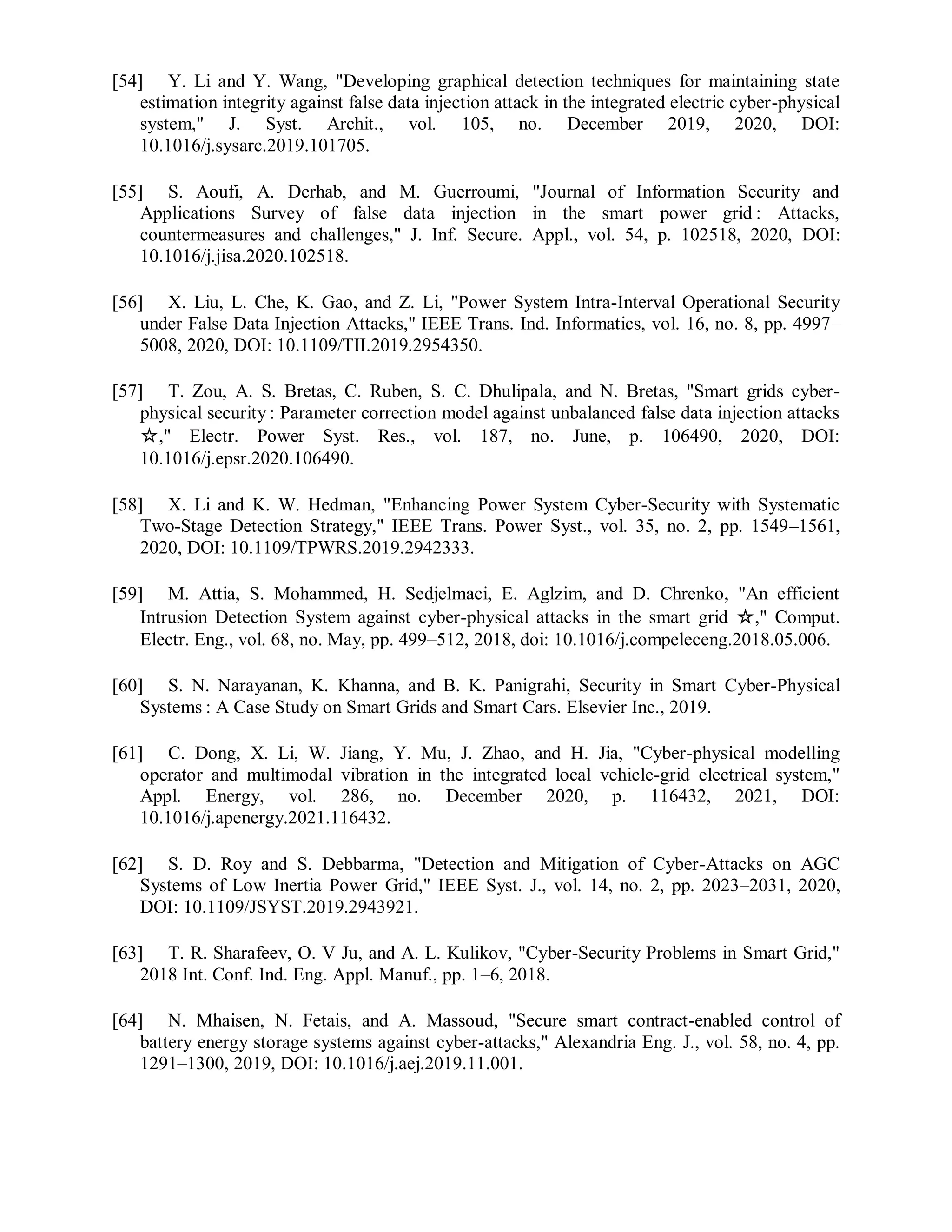 [54] Y. Li and Y. Wang, "Developing graphical detection techniques for maintaining state
estimation integrity against false data injection attack in the integrated electric cyber-physical
system," J. Syst. Archit., vol. 105, no. December 2019, 2020, DOI:
10.1016/j.sysarc.2019.101705.
[55] S. Aoufi, A. Derhab, and M. Guerroumi, "Journal of Information Security and
Applications Survey of false data injection in the smart power grid : Attacks,
countermeasures and challenges," J. Inf. Secure. Appl., vol. 54, p. 102518, 2020, DOI:
10.1016/j.jisa.2020.102518.
[56] X. Liu, L. Che, K. Gao, and Z. Li, "Power System Intra-Interval Operational Security
under False Data Injection Attacks," IEEE Trans. Ind. Informatics, vol. 16, no. 8, pp. 4997–
5008, 2020, DOI: 10.1109/TII.2019.2954350.
[57] T. Zou, A. S. Bretas, C. Ruben, S. C. Dhulipala, and N. Bretas, "Smart grids cyber-
physical security : Parameter correction model against unbalanced false data injection attacks
☆," Electr. Power Syst. Res., vol. 187, no. June, p. 106490, 2020, DOI:
10.1016/j.epsr.2020.106490.
[58] X. Li and K. W. Hedman, "Enhancing Power System Cyber-Security with Systematic
Two-Stage Detection Strategy," IEEE Trans. Power Syst., vol. 35, no. 2, pp. 1549–1561,
2020, DOI: 10.1109/TPWRS.2019.2942333.
[59] M. Attia, S. Mohammed, H. Sedjelmaci, E. Aglzim, and D. Chrenko, "An efficient
Intrusion Detection System against cyber-physical attacks in the smart grid ☆," Comput.
Electr. Eng., vol. 68, no. May, pp. 499–512, 2018, doi: 10.1016/j.compeleceng.2018.05.006.
[60] S. N. Narayanan, K. Khanna, and B. K. Panigrahi, Security in Smart Cyber-Physical
Systems : A Case Study on Smart Grids and Smart Cars. Elsevier Inc., 2019.
[61] C. Dong, X. Li, W. Jiang, Y. Mu, J. Zhao, and H. Jia, "Cyber-physical modelling
operator and multimodal vibration in the integrated local vehicle-grid electrical system,"
Appl. Energy, vol. 286, no. December 2020, p. 116432, 2021, DOI:
10.1016/j.apenergy.2021.116432.
[62] S. D. Roy and S. Debbarma, "Detection and Mitigation of Cyber-Attacks on AGC
Systems of Low Inertia Power Grid," IEEE Syst. J., vol. 14, no. 2, pp. 2023–2031, 2020,
DOI: 10.1109/JSYST.2019.2943921.
[63] T. R. Sharafeev, O. V Ju, and A. L. Kulikov, "Cyber-Security Problems in Smart Grid,"
2018 Int. Conf. Ind. Eng. Appl. Manuf., pp. 1–6, 2018.
[64] N. Mhaisen, N. Fetais, and A. Massoud, "Secure smart contract-enabled control of
battery energy storage systems against cyber-attacks," Alexandria Eng. J., vol. 58, no. 4, pp.
1291–1300, 2019, DOI: 10.1016/j.aej.2019.11.001.
 