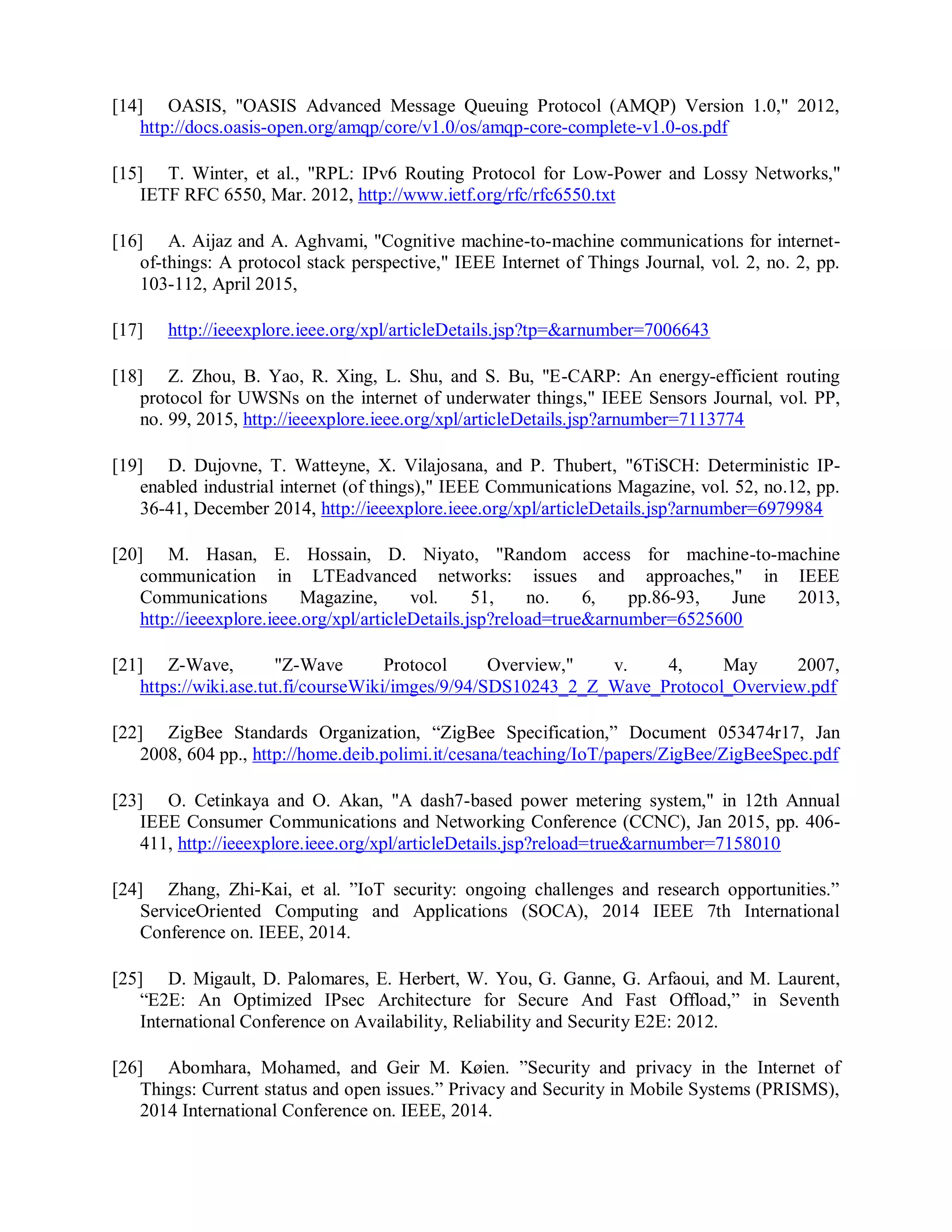 [14] OASIS, "OASIS Advanced Message Queuing Protocol (AMQP) Version 1.0," 2012,
http://docs.oasis-open.org/amqp/core/v1.0/os/amqp-core-complete-v1.0-os.pdf
[15] T. Winter, et al., "RPL: IPv6 Routing Protocol for Low-Power and Lossy Networks,"
IETF RFC 6550, Mar. 2012, http://www.ietf.org/rfc/rfc6550.txt
[16] A. Aijaz and A. Aghvami, "Cognitive machine-to-machine communications for internet-
of-things: A protocol stack perspective," IEEE Internet of Things Journal, vol. 2, no. 2, pp.
103-112, April 2015,
[17] http://ieeexplore.ieee.org/xpl/articleDetails.jsp?tp=&arnumber=7006643
[18] Z. Zhou, B. Yao, R. Xing, L. Shu, and S. Bu, "E-CARP: An energy-efficient routing
protocol for UWSNs on the internet of underwater things," IEEE Sensors Journal, vol. PP,
no. 99, 2015, http://ieeexplore.ieee.org/xpl/articleDetails.jsp?arnumber=7113774
[19] D. Dujovne, T. Watteyne, X. Vilajosana, and P. Thubert, "6TiSCH: Deterministic IP-
enabled industrial internet (of things)," IEEE Communications Magazine, vol. 52, no.12, pp.
36-41, December 2014, http://ieeexplore.ieee.org/xpl/articleDetails.jsp?arnumber=6979984
[20] M. Hasan, E. Hossain, D. Niyato, "Random access for machine-to-machine
communication in LTEadvanced networks: issues and approaches," in IEEE
Communications Magazine, vol. 51, no. 6, pp.86-93, June 2013,
http://ieeexplore.ieee.org/xpl/articleDetails.jsp?reload=true&arnumber=6525600
[21] Z-Wave, "Z-Wave Protocol Overview," v. 4, May 2007,
https://wiki.ase.tut.fi/courseWiki/imges/9/94/SDS10243_2_Z_Wave_Protocol_Overview.pdf
[22] ZigBee Standards Organization, “ZigBee Specification,” Document 053474r17, Jan
2008, 604 pp., http://home.deib.polimi.it/cesana/teaching/IoT/papers/ZigBee/ZigBeeSpec.pdf
[23] O. Cetinkaya and O. Akan, "A dash7-based power metering system," in 12th Annual
IEEE Consumer Communications and Networking Conference (CCNC), Jan 2015, pp. 406-
411, http://ieeexplore.ieee.org/xpl/articleDetails.jsp?reload=true&arnumber=7158010
[24] Zhang, Zhi-Kai, et al. ”IoT security: ongoing challenges and research opportunities.”
ServiceOriented Computing and Applications (SOCA), 2014 IEEE 7th International
Conference on. IEEE, 2014.
[25] D. Migault, D. Palomares, E. Herbert, W. You, G. Ganne, G. Arfaoui, and M. Laurent,
“E2E: An Optimized IPsec Architecture for Secure And Fast Offload,” in Seventh
International Conference on Availability, Reliability and Security E2E: 2012.
[26] Abomhara, Mohamed, and Geir M. Køien. ”Security and privacy in the Internet of
Things: Current status and open issues.” Privacy and Security in Mobile Systems (PRISMS),
2014 International Conference on. IEEE, 2014.
 